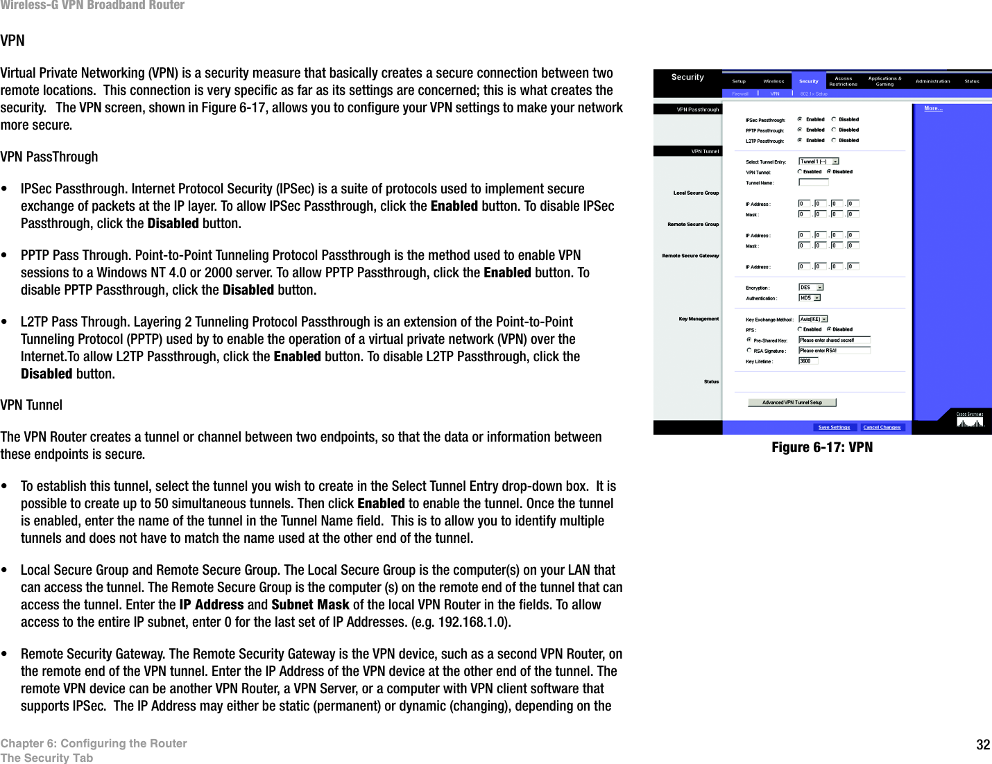 32Chapter 6: Configuring the RouterThe Security TabWireless-G VPN Broadband RouterVPNVirtual Private Networking (VPN) is a security measure that basically creates a secure connection between two remote locations.  This connection is very specific as far as its settings are concerned; this is what creates the security.   The VPN screen, shown in Figure 6-17, allows you to configure your VPN settings to make your network more secure. VPN PassThrough• IPSec Passthrough. Internet Protocol Security (IPSec) is a suite of protocols used to implement secure exchange of packets at the IP layer. To allow IPSec Passthrough, click the Enabled button. To disable IPSec Passthrough, click the Disabled button.• PPTP Pass Through. Point-to-Point Tunneling Protocol Passthrough is the method used to enable VPN sessions to a Windows NT 4.0 or 2000 server. To allow PPTP Passthrough, click the Enabled button. To disable PPTP Passthrough, click the Disabled button.• L2TP Pass Through. Layering 2 Tunneling Protocol Passthrough is an extension of the Point-to-Point Tunneling Protocol (PPTP) used by to enable the operation of a virtual private network (VPN) over the Internet.To allow L2TP Passthrough, click the Enabled button. To disable L2TP Passthrough, click the Disabled button.VPN TunnelThe VPN Router creates a tunnel or channel between two endpoints, so that the data or information between these endpoints is secure. • To establish this tunnel, select the tunnel you wish to create in the Select Tunnel Entry drop-down box.  It is possible to create up to 50 simultaneous tunnels. Then click Enabled to enable the tunnel. Once the tunnel is enabled, enter the name of the tunnel in the Tunnel Name field.  This is to allow you to identify multiple tunnels and does not have to match the name used at the other end of the tunnel.• Local Secure Group and Remote Secure Group. The Local Secure Group is the computer(s) on your LAN that can access the tunnel. The Remote Secure Group is the computer (s) on the remote end of the tunnel that can access the tunnel. Enter the IP Address and Subnet Mask of the local VPN Router in the fields. To allow access to the entire IP subnet, enter 0 for the last set of IP Addresses. (e.g. 192.168.1.0).• Remote Security Gateway. The Remote Security Gateway is the VPN device, such as a second VPN Router, on the remote end of the VPN tunnel. Enter the IP Address of the VPN device at the other end of the tunnel. The remote VPN device can be another VPN Router, a VPN Server, or a computer with VPN client software that supports IPSec.  The IP Address may either be static (permanent) or dynamic (changing), depending on the Figure 6-17: VPN