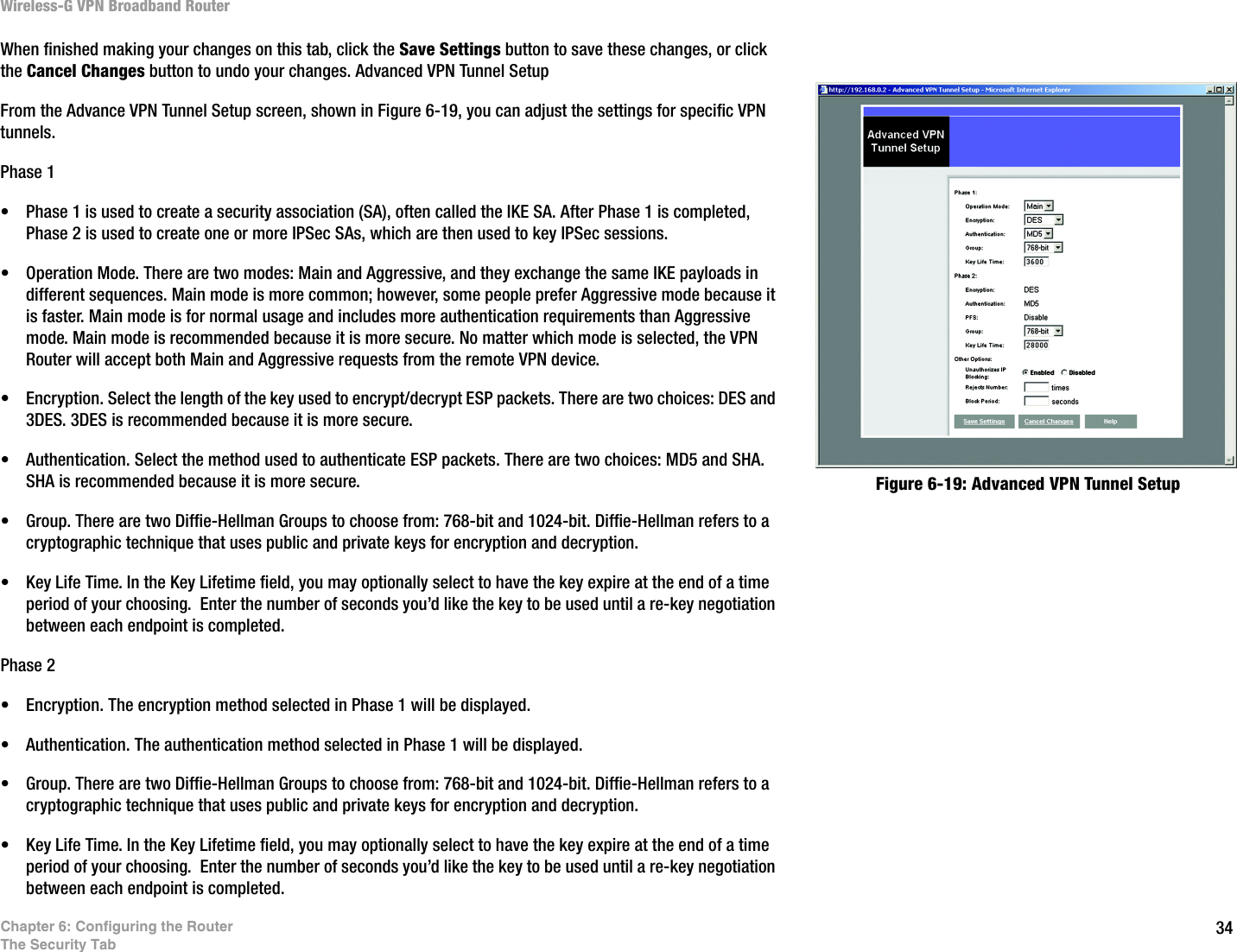 34Chapter 6: Configuring the RouterThe Security TabWireless-G VPN Broadband RouterWhen finished making your changes on this tab, click the Save Settings button to save these changes, or click the Cancel Changes button to undo your changes. Advanced VPN Tunnel SetupFrom the Advance VPN Tunnel Setup screen, shown in Figure 6-19, you can adjust the settings for specific VPN tunnels.Phase 1• Phase 1 is used to create a security association (SA), often called the IKE SA. After Phase 1 is completed, Phase 2 is used to create one or more IPSec SAs, which are then used to key IPSec sessions.• Operation Mode. There are two modes: Main and Aggressive, and they exchange the same IKE payloads in different sequences. Main mode is more common; however, some people prefer Aggressive mode because it is faster. Main mode is for normal usage and includes more authentication requirements than Aggressive mode. Main mode is recommended because it is more secure. No matter which mode is selected, the VPN Router will accept both Main and Aggressive requests from the remote VPN device.• Encryption. Select the length of the key used to encrypt/decrypt ESP packets. There are two choices: DES and 3DES. 3DES is recommended because it is more secure.• Authentication. Select the method used to authenticate ESP packets. There are two choices: MD5 and SHA. SHA is recommended because it is more secure.• Group. There are two Diffie-Hellman Groups to choose from: 768-bit and 1024-bit. Diffie-Hellman refers to a cryptographic technique that uses public and private keys for encryption and decryption.• Key Life Time. In the Key Lifetime field, you may optionally select to have the key expire at the end of a time period of your choosing.  Enter the number of seconds you’d like the key to be used until a re-key negotiation between each endpoint is completed.Phase 2• Encryption. The encryption method selected in Phase 1 will be displayed.• Authentication. The authentication method selected in Phase 1 will be displayed.• Group. There are two Diffie-Hellman Groups to choose from: 768-bit and 1024-bit. Diffie-Hellman refers to a cryptographic technique that uses public and private keys for encryption and decryption.• Key Life Time. In the Key Lifetime field, you may optionally select to have the key expire at the end of a time period of your choosing.  Enter the number of seconds you’d like the key to be used until a re-key negotiation between each endpoint is completed.Figure 6-19: Advanced VPN Tunnel Setup