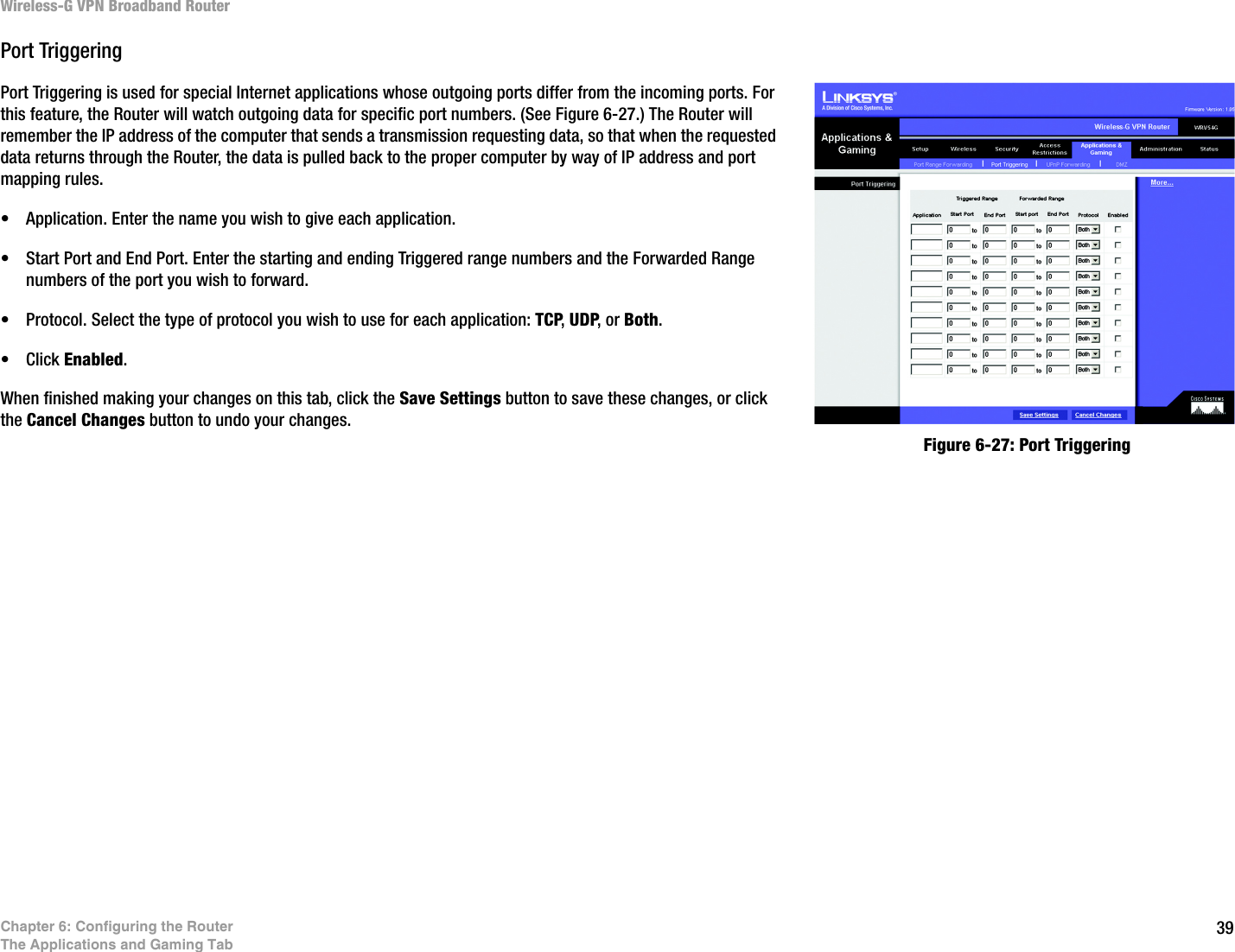 39Chapter 6: Configuring the RouterThe Applications and Gaming TabWireless-G VPN Broadband RouterPort TriggeringPort Triggering is used for special Internet applications whose outgoing ports differ from the incoming ports. For this feature, the Router will watch outgoing data for specific port numbers. (See Figure 6-27.) The Router will remember the IP address of the computer that sends a transmission requesting data, so that when the requested data returns through the Router, the data is pulled back to the proper computer by way of IP address and port mapping rules. • Application. Enter the name you wish to give each application.• Start Port and End Port. Enter the starting and ending Triggered range numbers and the Forwarded Range numbers of the port you wish to forward. • Protocol. Select the type of protocol you wish to use for each application: TCP, UDP, or Both. • Click Enabled.When finished making your changes on this tab, click the Save Settings button to save these changes, or click the Cancel Changes button to undo your changes. Figure 6-27: Port Triggering
