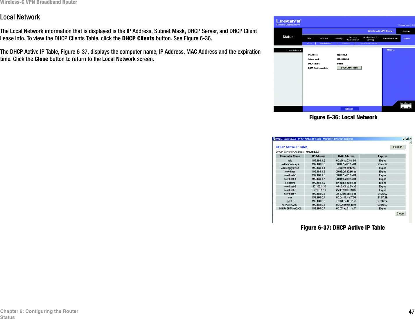 47Chapter 6: Configuring the RouterStatusWireless-G VPN Broadband RouterLocal NetworkThe Local Network information that is displayed is the IP Address, Subnet Mask, DHCP Server, and DHCP Client Lease Info. To view the DHCP Clients Table, click the DHCP Clients button. See Figure 6-36. The DHCP Active IP Table, Figure 6-37, displays the computer name, IP Address, MAC Address and the expiration time. Click the Close button to return to the Local Network screen.Figure 6-37: DHCP Active IP TableFigure 6-36: Local Network