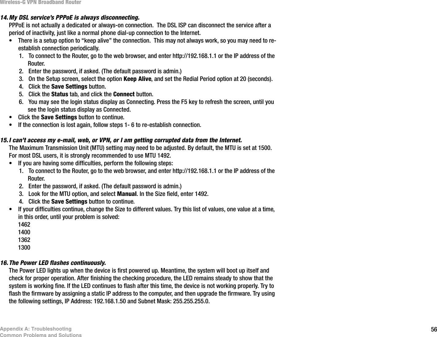 56Appendix A: TroubleshootingCommon Problems and SolutionsWireless-G VPN Broadband Router14. My DSL service’s PPPoE is always disconnecting.PPPoE is not actually a dedicated or always-on connection.  The DSL ISP can disconnect the service after a period of inactivity, just like a normal phone dial-up connection to the Internet.  • There is a setup option to “keep alive” the connection.  This may not always work, so you may need to re-establish connection periodically.1. To connect to the Router, go to the web browser, and enter http://192.168.1.1 or the IP address of the Router.2. Enter the password, if asked. (The default password is admin.)3. On the Setup screen, select the option Keep Alive, and set the Redial Period option at 20 (seconds).4. Click the Save Settings button.5. Click the Status tab, and click the Connect button.6. You may see the login status display as Connecting. Press the F5 key to refresh the screen, until you see the login status display as Connected.• Click the Save Settings button to continue.• If the connection is lost again, follow steps 1- 6 to re-establish connection.15. I can’t access my e-mail, web, or VPN, or I am getting corrupted data from the Internet.The Maximum Transmission Unit (MTU) setting may need to be adjusted. By default, the MTU is set at 1500.  For most DSL users, it is strongly recommended to use MTU 1492.  • If you are having some difficulties, perform the following steps:1. To connect to the Router, go to the web browser, and enter http://192.168.1.1 or the IP address of the Router.2. Enter the password, if asked. (The default password is admin.)3. Look for the MTU option, and select Manual. In the Size field, enter 1492.   4. Click the Save Settings button to continue.• If your difficulties continue, change the Size to different values. Try this list of values, one value at a time, in this order, until your problem is solved:146214001362130016. The Power LED flashes continuously.The Power LED lights up when the device is first powered up. Meantime, the system will boot up itself and check for proper operation. After finishing the checking procedure, the LED remains steady to show that the system is working fine. If the LED continues to flash after this time, the device is not working properly. Try to flash the firmware by assigning a static IP address to the computer, and then upgrade the firmware. Try using the following settings, IP Address: 192.168.1.50 and Subnet Mask: 255.255.255.0.