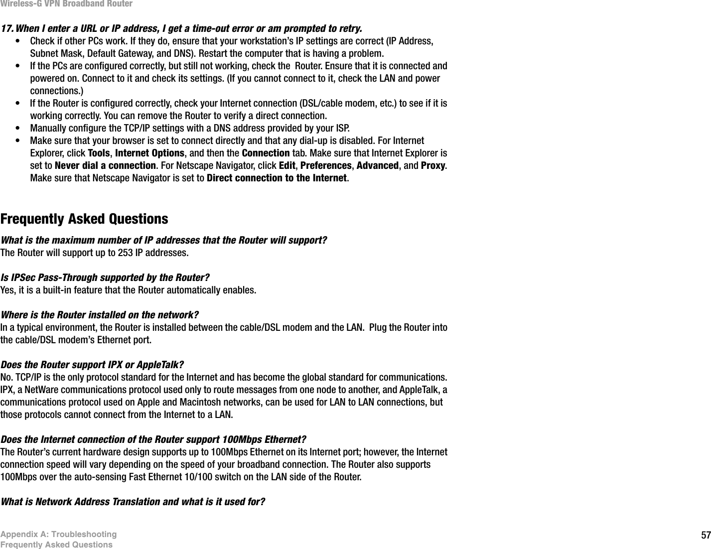 57Appendix A: TroubleshootingFrequently Asked QuestionsWireless-G VPN Broadband Router17. When I enter a URL or IP address, I get a time-out error or am prompted to retry.• Check if other PCs work. If they do, ensure that your workstation’s IP settings are correct (IP Address, Subnet Mask, Default Gateway, and DNS). Restart the computer that is having a problem.• If the PCs are configured correctly, but still not working, check the  Router. Ensure that it is connected and powered on. Connect to it and check its settings. (If you cannot connect to it, check the LAN and power connections.)• If the Router is configured correctly, check your Internet connection (DSL/cable modem, etc.) to see if it is working correctly. You can remove the Router to verify a direct connection.• Manually configure the TCP/IP settings with a DNS address provided by your ISP.• Make sure that your browser is set to connect directly and that any dial-up is disabled. For Internet Explorer, click Tools, Internet Options, and then the Connection tab. Make sure that Internet Explorer is set to Never dial a connection. For Netscape Navigator, click Edit, Preferences, Advanced, and Proxy. Make sure that Netscape Navigator is set to Direct connection to the Internet.Frequently Asked QuestionsWhat is the maximum number of IP addresses that the Router will support? The Router will support up to 253 IP addresses.Is IPSec Pass-Through supported by the Router? Yes, it is a built-in feature that the Router automatically enables.Where is the Router installed on the network? In a typical environment, the Router is installed between the cable/DSL modem and the LAN.  Plug the Router into the cable/DSL modem’s Ethernet port.Does the Router support IPX or AppleTalk? No. TCP/IP is the only protocol standard for the Internet and has become the global standard for communications. IPX, a NetWare communications protocol used only to route messages from one node to another, and AppleTalk, a communications protocol used on Apple and Macintosh networks, can be used for LAN to LAN connections, but those protocols cannot connect from the Internet to a LAN.Does the Internet connection of the Router support 100Mbps Ethernet? The Router’s current hardware design supports up to 100Mbps Ethernet on its Internet port; however, the Internet connection speed will vary depending on the speed of your broadband connection. The Router also supports 100Mbps over the auto-sensing Fast Ethernet 10/100 switch on the LAN side of the Router. What is Network Address Translation and what is it used for? 