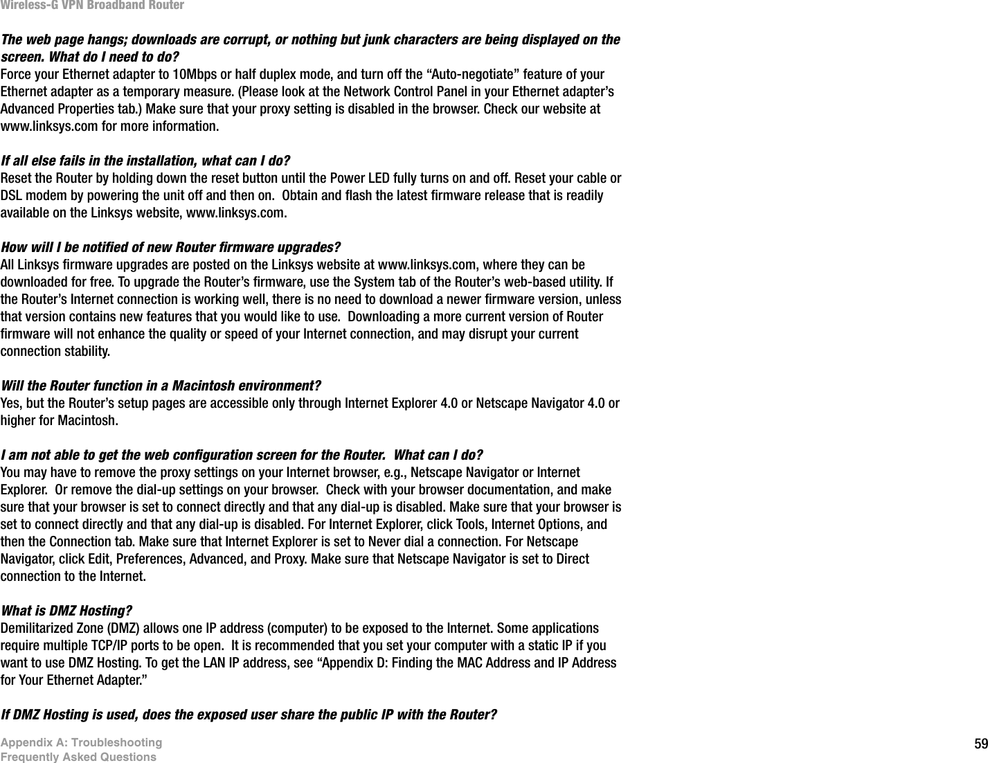 59Appendix A: TroubleshootingFrequently Asked QuestionsWireless-G VPN Broadband RouterThe web page hangs; downloads are corrupt, or nothing but junk characters are being displayed on the screen. What do I need to do?  Force your Ethernet adapter to 10Mbps or half duplex mode, and turn off the “Auto-negotiate” feature of your Ethernet adapter as a temporary measure. (Please look at the Network Control Panel in your Ethernet adapter’s Advanced Properties tab.) Make sure that your proxy setting is disabled in the browser. Check our website at www.linksys.com for more information.If all else fails in the installation, what can I do?  Reset the Router by holding down the reset button until the Power LED fully turns on and off. Reset your cable or DSL modem by powering the unit off and then on.  Obtain and flash the latest firmware release that is readily available on the Linksys website, www.linksys.com.How will I be notified of new Router firmware upgrades?  All Linksys firmware upgrades are posted on the Linksys website at www.linksys.com, where they can be downloaded for free. To upgrade the Router’s firmware, use the System tab of the Router’s web-based utility. If the Router’s Internet connection is working well, there is no need to download a newer firmware version, unless that version contains new features that you would like to use.  Downloading a more current version of Router firmware will not enhance the quality or speed of your Internet connection, and may disrupt your current connection stability.Will the Router function in a Macintosh environment?  Yes, but the Router’s setup pages are accessible only through Internet Explorer 4.0 or Netscape Navigator 4.0 or higher for Macintosh.I am not able to get the web configuration screen for the Router.  What can I do? You may have to remove the proxy settings on your Internet browser, e.g., Netscape Navigator or Internet Explorer.  Or remove the dial-up settings on your browser.  Check with your browser documentation, and make sure that your browser is set to connect directly and that any dial-up is disabled. Make sure that your browser is set to connect directly and that any dial-up is disabled. For Internet Explorer, click Tools, Internet Options, and then the Connection tab. Make sure that Internet Explorer is set to Never dial a connection. For Netscape Navigator, click Edit, Preferences, Advanced, and Proxy. Make sure that Netscape Navigator is set to Direct connection to the Internet.What is DMZ Hosting?  Demilitarized Zone (DMZ) allows one IP address (computer) to be exposed to the Internet. Some applications require multiple TCP/IP ports to be open.  It is recommended that you set your computer with a static IP if you want to use DMZ Hosting. To get the LAN IP address, see “Appendix D: Finding the MAC Address and IP Address for Your Ethernet Adapter.”If DMZ Hosting is used, does the exposed user share the public IP with the Router? 