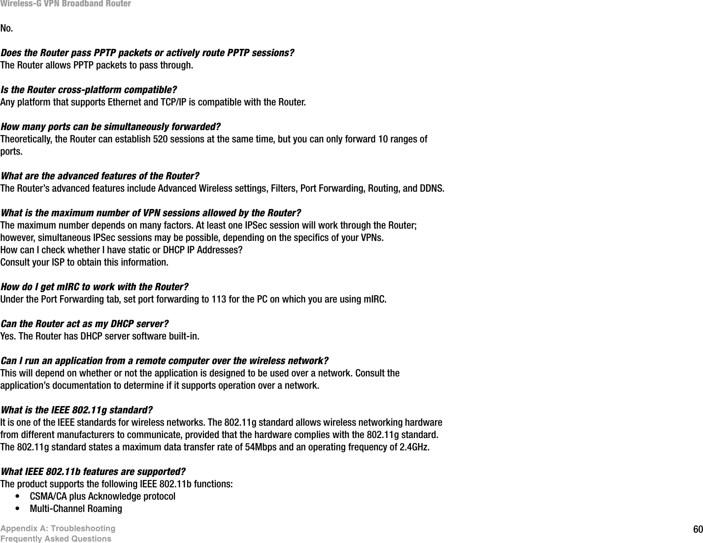 60Appendix A: TroubleshootingFrequently Asked QuestionsWireless-G VPN Broadband RouterNo.Does the Router pass PPTP packets or actively route PPTP sessions?  The Router allows PPTP packets to pass through.Is the Router cross-platform compatible?  Any platform that supports Ethernet and TCP/IP is compatible with the Router.How many ports can be simultaneously forwarded?  Theoretically, the Router can establish 520 sessions at the same time, but you can only forward 10 ranges of ports.What are the advanced features of the Router?  The Router’s advanced features include Advanced Wireless settings, Filters, Port Forwarding, Routing, and DDNS.What is the maximum number of VPN sessions allowed by the Router?  The maximum number depends on many factors. At least one IPSec session will work through the Router; however, simultaneous IPSec sessions may be possible, depending on the specifics of your VPNs. How can I check whether I have static or DHCP IP Addresses?  Consult your ISP to obtain this information.  How do I get mIRC to work with the Router?  Under the Port Forwarding tab, set port forwarding to 113 for the PC on which you are using mIRC.Can the Router act as my DHCP server?  Yes. The Router has DHCP server software built-in.Can I run an application from a remote computer over the wireless network? This will depend on whether or not the application is designed to be used over a network. Consult the application’s documentation to determine if it supports operation over a network.What is the IEEE 802.11g standard?It is one of the IEEE standards for wireless networks. The 802.11g standard allows wireless networking hardware from different manufacturers to communicate, provided that the hardware complies with the 802.11g standard. The 802.11g standard states a maximum data transfer rate of 54Mbps and an operating frequency of 2.4GHz.What IEEE 802.11b features are supported?The product supports the following IEEE 802.11b functions: • CSMA/CA plus Acknowledge protocol • Multi-Channel Roaming 