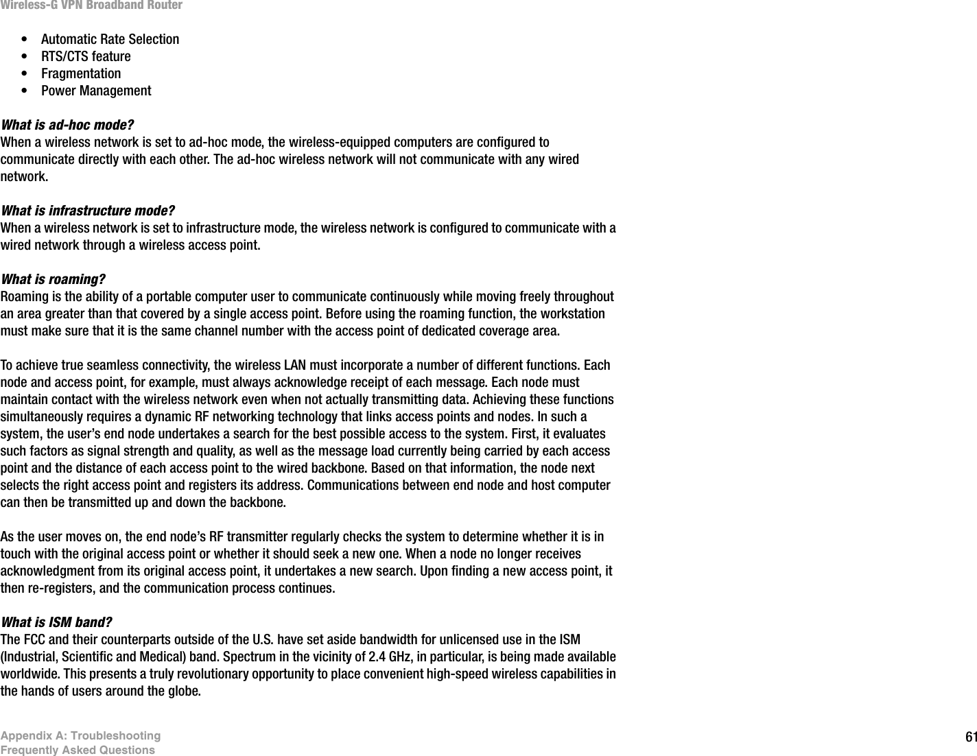 61Appendix A: TroubleshootingFrequently Asked QuestionsWireless-G VPN Broadband Router• Automatic Rate Selection • RTS/CTS feature • Fragmentation • Power Management What is ad-hoc mode?When a wireless network is set to ad-hoc mode, the wireless-equipped computers are configured to communicate directly with each other. The ad-hoc wireless network will not communicate with any wired network. What is infrastructure mode?When a wireless network is set to infrastructure mode, the wireless network is configured to communicate with a wired network through a wireless access point.What is roaming?Roaming is the ability of a portable computer user to communicate continuously while moving freely throughout an area greater than that covered by a single access point. Before using the roaming function, the workstation must make sure that it is the same channel number with the access point of dedicated coverage area. To achieve true seamless connectivity, the wireless LAN must incorporate a number of different functions. Each node and access point, for example, must always acknowledge receipt of each message. Each node must maintain contact with the wireless network even when not actually transmitting data. Achieving these functions simultaneously requires a dynamic RF networking technology that links access points and nodes. In such a system, the user’s end node undertakes a search for the best possible access to the system. First, it evaluates such factors as signal strength and quality, as well as the message load currently being carried by each access point and the distance of each access point to the wired backbone. Based on that information, the node next selects the right access point and registers its address. Communications between end node and host computer can then be transmitted up and down the backbone.As the user moves on, the end node’s RF transmitter regularly checks the system to determine whether it is in touch with the original access point or whether it should seek a new one. When a node no longer receives acknowledgment from its original access point, it undertakes a new search. Upon finding a new access point, it then re-registers, and the communication process continues.What is ISM band?The FCC and their counterparts outside of the U.S. have set aside bandwidth for unlicensed use in the ISM (Industrial, Scientific and Medical) band. Spectrum in the vicinity of 2.4 GHz, in particular, is being made available worldwide. This presents a truly revolutionary opportunity to place convenient high-speed wireless capabilities in the hands of users around the globe. 