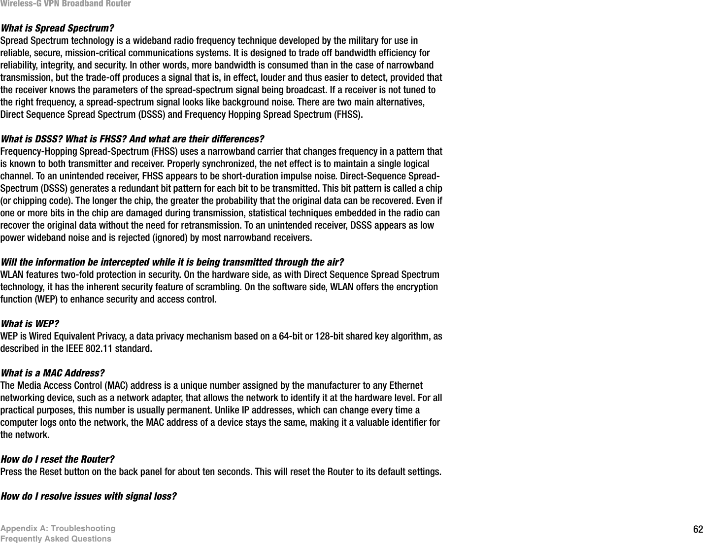 62Appendix A: TroubleshootingFrequently Asked QuestionsWireless-G VPN Broadband RouterWhat is Spread Spectrum?Spread Spectrum technology is a wideband radio frequency technique developed by the military for use in reliable, secure, mission-critical communications systems. It is designed to trade off bandwidth efficiency for reliability, integrity, and security. In other words, more bandwidth is consumed than in the case of narrowband transmission, but the trade-off produces a signal that is, in effect, louder and thus easier to detect, provided that the receiver knows the parameters of the spread-spectrum signal being broadcast. If a receiver is not tuned to the right frequency, a spread-spectrum signal looks like background noise. There are two main alternatives, Direct Sequence Spread Spectrum (DSSS) and Frequency Hopping Spread Spectrum (FHSS).What is DSSS? What is FHSS? And what are their differences?Frequency-Hopping Spread-Spectrum (FHSS) uses a narrowband carrier that changes frequency in a pattern that is known to both transmitter and receiver. Properly synchronized, the net effect is to maintain a single logical channel. To an unintended receiver, FHSS appears to be short-duration impulse noise. Direct-Sequence Spread-Spectrum (DSSS) generates a redundant bit pattern for each bit to be transmitted. This bit pattern is called a chip (or chipping code). The longer the chip, the greater the probability that the original data can be recovered. Even if one or more bits in the chip are damaged during transmission, statistical techniques embedded in the radio can recover the original data without the need for retransmission. To an unintended receiver, DSSS appears as low power wideband noise and is rejected (ignored) by most narrowband receivers. Will the information be intercepted while it is being transmitted through the air?WLAN features two-fold protection in security. On the hardware side, as with Direct Sequence Spread Spectrum technology, it has the inherent security feature of scrambling. On the software side, WLAN offers the encryption function (WEP) to enhance security and access control.What is WEP?WEP is Wired Equivalent Privacy, a data privacy mechanism based on a 64-bit or 128-bit shared key algorithm, as described in the IEEE 802.11 standard.What is a MAC Address?The Media Access Control (MAC) address is a unique number assigned by the manufacturer to any Ethernet networking device, such as a network adapter, that allows the network to identify it at the hardware level. For all practical purposes, this number is usually permanent. Unlike IP addresses, which can change every time a computer logs onto the network, the MAC address of a device stays the same, making it a valuable identifier for the network.How do I reset the Router?Press the Reset button on the back panel for about ten seconds. This will reset the Router to its default settings.How do I resolve issues with signal loss?