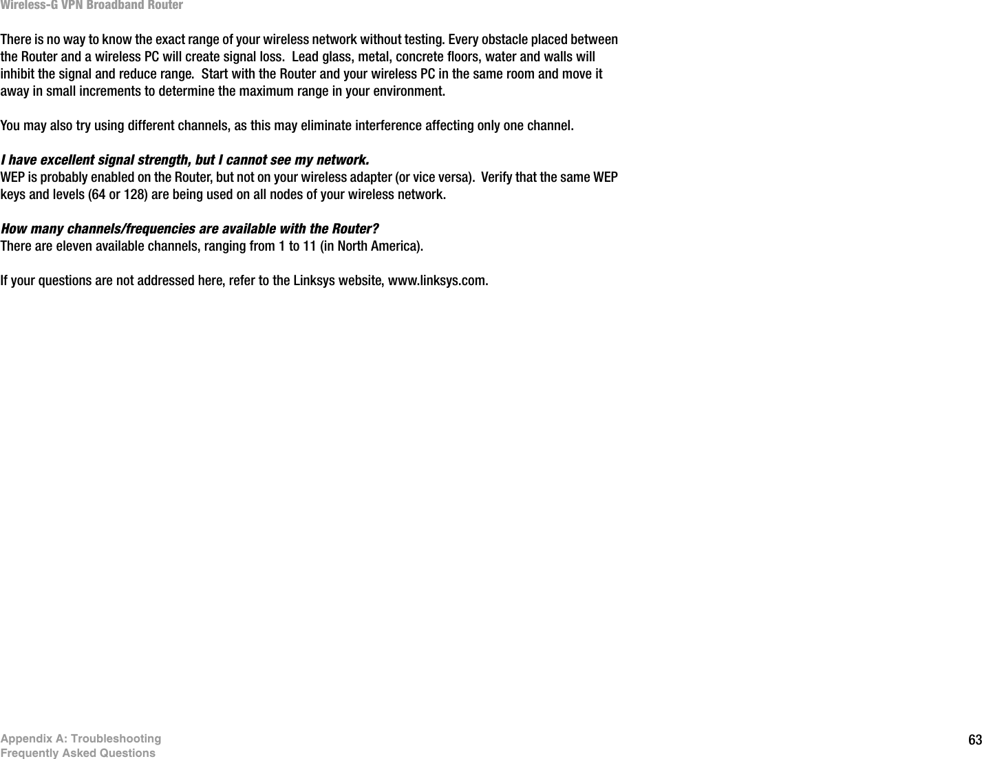 63Appendix A: TroubleshootingFrequently Asked QuestionsWireless-G VPN Broadband RouterThere is no way to know the exact range of your wireless network without testing. Every obstacle placed between the Router and a wireless PC will create signal loss.  Lead glass, metal, concrete floors, water and walls will inhibit the signal and reduce range.  Start with the Router and your wireless PC in the same room and move it away in small increments to determine the maximum range in your environment.  You may also try using different channels, as this may eliminate interference affecting only one channel.I have excellent signal strength, but I cannot see my network. WEP is probably enabled on the Router, but not on your wireless adapter (or vice versa).  Verify that the same WEP keys and levels (64 or 128) are being used on all nodes of your wireless network. How many channels/frequencies are available with the Router?There are eleven available channels, ranging from 1 to 11 (in North America).  If your questions are not addressed here, refer to the Linksys website, www.linksys.com.