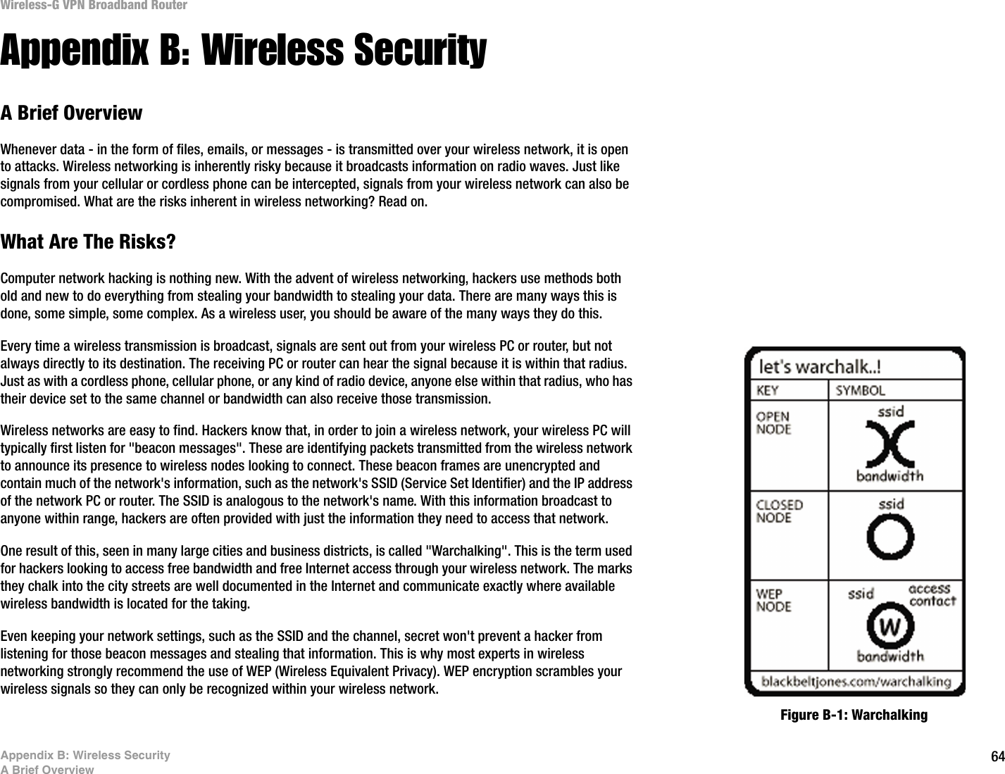 64Appendix B: Wireless SecurityA Brief OverviewWireless-G VPN Broadband RouterAppendix B: Wireless SecurityA Brief OverviewWhenever data - in the form of files, emails, or messages - is transmitted over your wireless network, it is open to attacks. Wireless networking is inherently risky because it broadcasts information on radio waves. Just like signals from your cellular or cordless phone can be intercepted, signals from your wireless network can also be compromised. What are the risks inherent in wireless networking? Read on.What Are The Risks?Computer network hacking is nothing new. With the advent of wireless networking, hackers use methods both old and new to do everything from stealing your bandwidth to stealing your data. There are many ways this is done, some simple, some complex. As a wireless user, you should be aware of the many ways they do this.Every time a wireless transmission is broadcast, signals are sent out from your wireless PC or router, but not always directly to its destination. The receiving PC or router can hear the signal because it is within that radius. Just as with a cordless phone, cellular phone, or any kind of radio device, anyone else within that radius, who has their device set to the same channel or bandwidth can also receive those transmission.Wireless networks are easy to find. Hackers know that, in order to join a wireless network, your wireless PC will typically first listen for &quot;beacon messages&quot;. These are identifying packets transmitted from the wireless network to announce its presence to wireless nodes looking to connect. These beacon frames are unencrypted and contain much of the network&apos;s information, such as the network&apos;s SSID (Service Set Identifier) and the IP address of the network PC or router. The SSID is analogous to the network&apos;s name. With this information broadcast to anyone within range, hackers are often provided with just the information they need to access that network.One result of this, seen in many large cities and business districts, is called &quot;Warchalking&quot;. This is the term used for hackers looking to access free bandwidth and free Internet access through your wireless network. The marks they chalk into the city streets are well documented in the Internet and communicate exactly where available wireless bandwidth is located for the taking.Even keeping your network settings, such as the SSID and the channel, secret won&apos;t prevent a hacker from listening for those beacon messages and stealing that information. This is why most experts in wireless networking strongly recommend the use of WEP (Wireless Equivalent Privacy). WEP encryption scrambles your wireless signals so they can only be recognized within your wireless network.Figure B-1: Warchalking