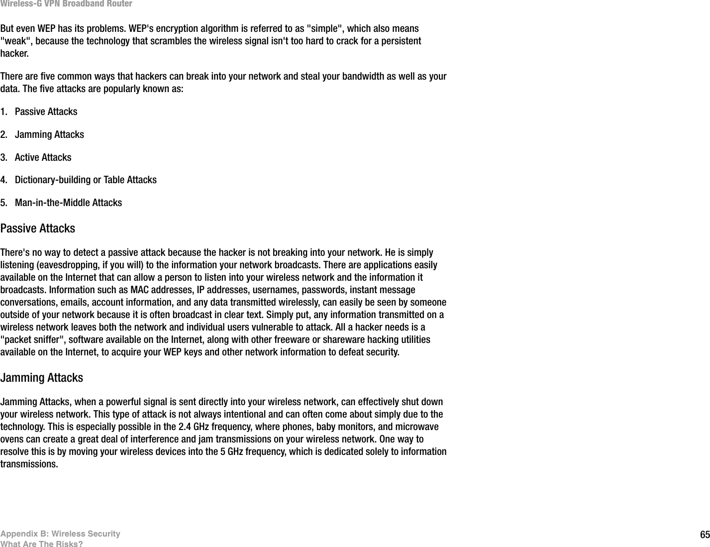 65Appendix B: Wireless SecurityWhat Are The Risks?Wireless-G VPN Broadband RouterBut even WEP has its problems. WEP&apos;s encryption algorithm is referred to as &quot;simple&quot;, which also means &quot;weak&quot;, because the technology that scrambles the wireless signal isn&apos;t too hard to crack for a persistent hacker.There are five common ways that hackers can break into your network and steal your bandwidth as well as your data. The five attacks are popularly known as:1. Passive Attacks2. Jamming Attacks3. Active Attacks4. Dictionary-building or Table Attacks5. Man-in-the-Middle AttacksPassive AttacksThere&apos;s no way to detect a passive attack because the hacker is not breaking into your network. He is simply listening (eavesdropping, if you will) to the information your network broadcasts. There are applications easily available on the Internet that can allow a person to listen into your wireless network and the information it broadcasts. Information such as MAC addresses, IP addresses, usernames, passwords, instant message conversations, emails, account information, and any data transmitted wirelessly, can easily be seen by someone outside of your network because it is often broadcast in clear text. Simply put, any information transmitted on a wireless network leaves both the network and individual users vulnerable to attack. All a hacker needs is a &quot;packet sniffer&quot;, software available on the Internet, along with other freeware or shareware hacking utilities available on the Internet, to acquire your WEP keys and other network information to defeat security.Jamming AttacksJamming Attacks, when a powerful signal is sent directly into your wireless network, can effectively shut down your wireless network. This type of attack is not always intentional and can often come about simply due to the technology. This is especially possible in the 2.4 GHz frequency, where phones, baby monitors, and microwave ovens can create a great deal of interference and jam transmissions on your wireless network. One way to resolve this is by moving your wireless devices into the 5 GHz frequency, which is dedicated solely to information transmissions.