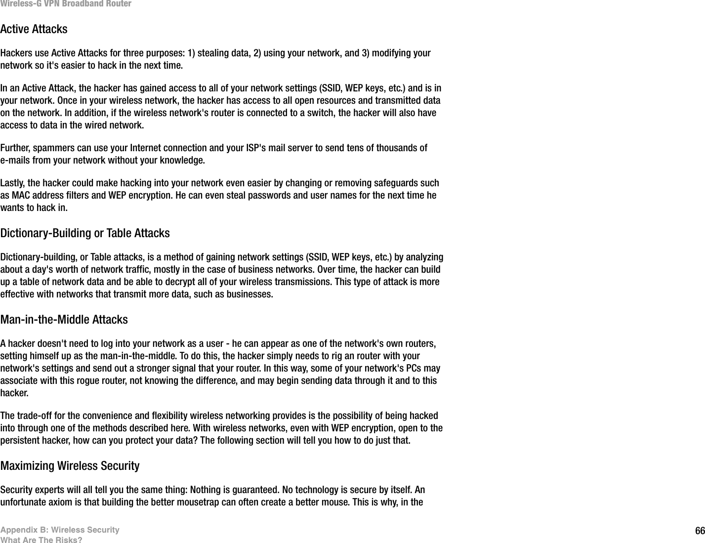 66Appendix B: Wireless SecurityWhat Are The Risks?Wireless-G VPN Broadband RouterActive AttacksHackers use Active Attacks for three purposes: 1) stealing data, 2) using your network, and 3) modifying your network so it&apos;s easier to hack in the next time.In an Active Attack, the hacker has gained access to all of your network settings (SSID, WEP keys, etc.) and is in your network. Once in your wireless network, the hacker has access to all open resources and transmitted data on the network. In addition, if the wireless network&apos;s router is connected to a switch, the hacker will also have access to data in the wired network.Further, spammers can use your Internet connection and your ISP&apos;s mail server to send tens of thousands of e-mails from your network without your knowledge.Lastly, the hacker could make hacking into your network even easier by changing or removing safeguards such as MAC address filters and WEP encryption. He can even steal passwords and user names for the next time he wants to hack in.Dictionary-Building or Table AttacksDictionary-building, or Table attacks, is a method of gaining network settings (SSID, WEP keys, etc.) by analyzing about a day&apos;s worth of network traffic, mostly in the case of business networks. Over time, the hacker can build up a table of network data and be able to decrypt all of your wireless transmissions. This type of attack is more effective with networks that transmit more data, such as businesses. Man-in-the-Middle AttacksA hacker doesn&apos;t need to log into your network as a user - he can appear as one of the network&apos;s own routers, setting himself up as the man-in-the-middle. To do this, the hacker simply needs to rig an router with your network&apos;s settings and send out a stronger signal that your router. In this way, some of your network&apos;s PCs may associate with this rogue router, not knowing the difference, and may begin sending data through it and to this hacker.The trade-off for the convenience and flexibility wireless networking provides is the possibility of being hacked into through one of the methods described here. With wireless networks, even with WEP encryption, open to the persistent hacker, how can you protect your data? The following section will tell you how to do just that.Maximizing Wireless SecuritySecurity experts will all tell you the same thing: Nothing is guaranteed. No technology is secure by itself. An unfortunate axiom is that building the better mousetrap can often create a better mouse. This is why, in the 