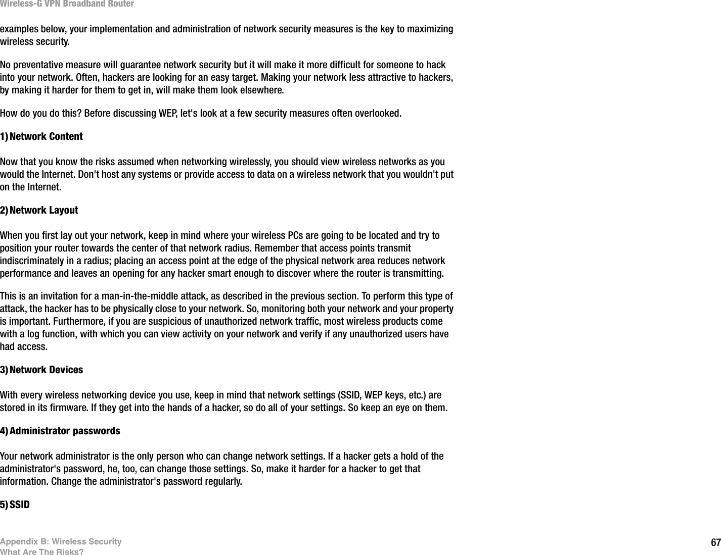 67Appendix B: Wireless SecurityWhat Are The Risks?Wireless-G VPN Broadband Routerexamples below, your implementation and administration of network security measures is the key to maximizing wireless security.No preventative measure will guarantee network security but it will make it more difficult for someone to hack into your network. Often, hackers are looking for an easy target. Making your network less attractive to hackers, by making it harder for them to get in, will make them look elsewhere.How do you do this? Before discussing WEP, let&apos;s look at a few security measures often overlooked.1)Network ContentNow that you know the risks assumed when networking wirelessly, you should view wireless networks as you would the Internet. Don&apos;t host any systems or provide access to data on a wireless network that you wouldn&apos;t put on the Internet.2)Network LayoutWhen you first lay out your network, keep in mind where your wireless PCs are going to be located and try to position your router towards the center of that network radius. Remember that access points transmit indiscriminately in a radius; placing an access point at the edge of the physical network area reduces network performance and leaves an opening for any hacker smart enough to discover where the router is transmitting.This is an invitation for a man-in-the-middle attack, as described in the previous section. To perform this type of attack, the hacker has to be physically close to your network. So, monitoring both your network and your property is important. Furthermore, if you are suspicious of unauthorized network traffic, most wireless products come with a log function, with which you can view activity on your network and verify if any unauthorized users have had access.3)Network DevicesWith every wireless networking device you use, keep in mind that network settings (SSID, WEP keys, etc.) are stored in its firmware. If they get into the hands of a hacker, so do all of your settings. So keep an eye on them.4)Administrator passwordsYour network administrator is the only person who can change network settings. If a hacker gets a hold of the administrator&apos;s password, he, too, can change those settings. So, make it harder for a hacker to get that information. Change the administrator&apos;s password regularly.5)SSID