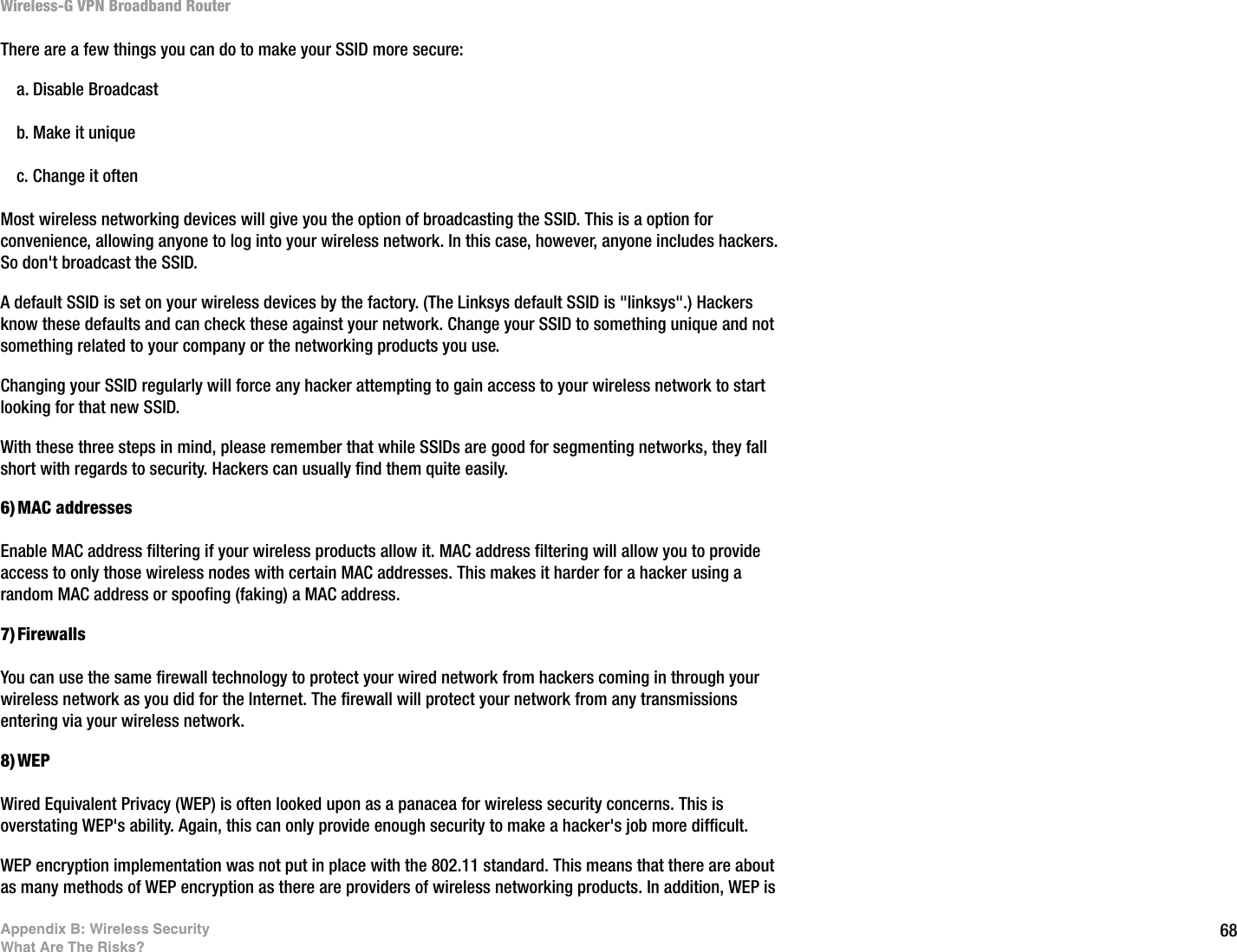 68Appendix B: Wireless SecurityWhat Are The Risks?Wireless-G VPN Broadband RouterThere are a few things you can do to make your SSID more secure:a. Disable Broadcastb. Make it uniquec. Change it oftenMost wireless networking devices will give you the option of broadcasting the SSID. This is a option for convenience, allowing anyone to log into your wireless network. In this case, however, anyone includes hackers. So don&apos;t broadcast the SSID.A default SSID is set on your wireless devices by the factory. (The Linksys default SSID is &quot;linksys&quot;.) Hackers know these defaults and can check these against your network. Change your SSID to something unique and not something related to your company or the networking products you use.Changing your SSID regularly will force any hacker attempting to gain access to your wireless network to start looking for that new SSID.With these three steps in mind, please remember that while SSIDs are good for segmenting networks, they fall short with regards to security. Hackers can usually find them quite easily.6)MAC addressesEnable MAC address filtering if your wireless products allow it. MAC address filtering will allow you to provide access to only those wireless nodes with certain MAC addresses. This makes it harder for a hacker using a random MAC address or spoofing (faking) a MAC address. 7)FirewallsYou can use the same firewall technology to protect your wired network from hackers coming in through your wireless network as you did for the Internet. The firewall will protect your network from any transmissions entering via your wireless network.8)WEPWired Equivalent Privacy (WEP) is often looked upon as a panacea for wireless security concerns. This is overstating WEP&apos;s ability. Again, this can only provide enough security to make a hacker&apos;s job more difficult.WEP encryption implementation was not put in place with the 802.11 standard. This means that there are about as many methods of WEP encryption as there are providers of wireless networking products. In addition, WEP is 