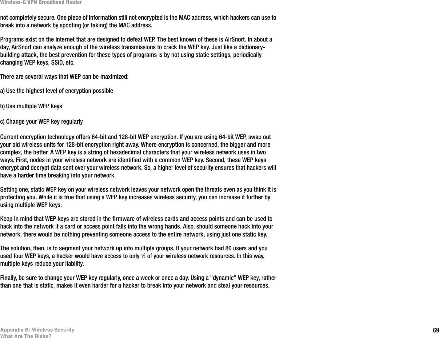 69Appendix B: Wireless SecurityWhat Are The Risks?Wireless-G VPN Broadband Routernot completely secure. One piece of information still not encrypted is the MAC address, which hackers can use to break into a network by spoofing (or faking) the MAC address. Programs exist on the Internet that are designed to defeat WEP. The best known of these is AirSnort. In about a day, AirSnort can analyze enough of the wireless transmissions to crack the WEP key. Just like a dictionary-building attack, the best prevention for these types of programs is by not using static settings, periodically changing WEP keys, SSID, etc.There are several ways that WEP can be maximized:a) Use the highest level of encryption possibleb) Use multiple WEP keysc) Change your WEP key regularly Current encryption technology offers 64-bit and 128-bit WEP encryption. If you are using 64-bit WEP, swap out your old wireless units for 128-bit encryption right away. Where encryption is concerned, the bigger and more complex, the better. A WEP key is a string of hexadecimal characters that your wireless network uses in two ways. First, nodes in your wireless network are identified with a common WEP key. Second, these WEP keys encrypt and decrypt data sent over your wireless network. So, a higher level of security ensures that hackers will have a harder time breaking into your network.Setting one, static WEP key on your wireless network leaves your network open the threats even as you think it is protecting you. While it is true that using a WEP key increases wireless security, you can increase it further by using multiple WEP keys.Keep in mind that WEP keys are stored in the firmware of wireless cards and access points and can be used to hack into the network if a card or access point falls into the wrong hands. Also, should someone hack into your network, there would be nothing preventing someone access to the entire network, using just one static key.The solution, then, is to segment your network up into multiple groups. If your network had 80 users and you used four WEP keys, a hacker would have access to only ¼ of your wireless network resources. In this way, multiple keys reduce your liability.Finally, be sure to change your WEP key regularly, once a week or once a day. Using a &quot;dynamic&quot; WEP key, rather than one that is static, makes it even harder for a hacker to break into your network and steal your resources.