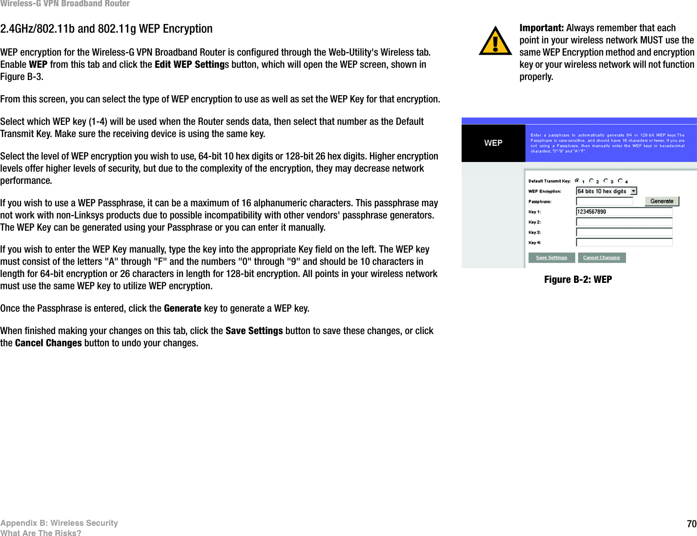 70Appendix B: Wireless SecurityWhat Are The Risks?Wireless-G VPN Broadband Router2.4GHz/802.11b and 802.11g WEP EncryptionWEP encryption for the Wireless-G VPN Broadband Router is configured through the Web-Utility&apos;s Wireless tab. Enable WEP from this tab and click the Edit WEP Settings button, which will open the WEP screen, shown in Figure B-3.From this screen, you can select the type of WEP encryption to use as well as set the WEP Key for that encryption.Select which WEP key (1-4) will be used when the Router sends data, then select that number as the Default Transmit Key. Make sure the receiving device is using the same key.Select the level of WEP encryption you wish to use, 64-bit 10 hex digits or 128-bit 26 hex digits. Higher encryption levels offer higher levels of security, but due to the complexity of the encryption, they may decrease network performance.If you wish to use a WEP Passphrase, it can be a maximum of 16 alphanumeric characters. This passphrase may not work with non-Linksys products due to possible incompatibility with other vendors&apos; passphrase generators.  The WEP Key can be generated using your Passphrase or you can enter it manually.If you wish to enter the WEP Key manually, type the key into the appropriate Key field on the left. The WEP key must consist of the letters &quot;A&quot; through &quot;F&quot; and the numbers &quot;0&quot; through &quot;9&quot; and should be 10 characters in length for 64-bit encryption or 26 characters in length for 128-bit encryption. All points in your wireless network must use the same WEP key to utilize WEP encryption.Once the Passphrase is entered, click the Generate key to generate a WEP key.When finished making your changes on this tab, click the Save Settings button to save these changes, or click the Cancel Changes button to undo your changes. Figure B-2: WEP Important: Always remember that each point in your wireless network MUST use the same WEP Encryption method and encryption key or your wireless network will not function properly.