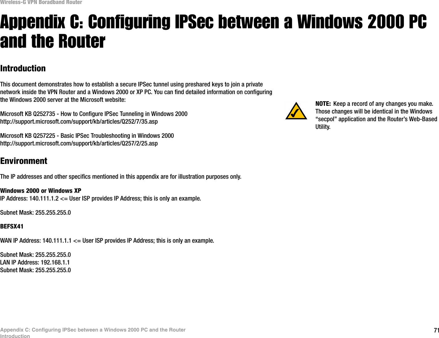 71Appendix C: Configuring IPSec between a Windows 2000 PC and the RouterIntroductionWireless-G VPN Boradband RouterAppendix C: Configuring IPSec between a Windows 2000 PC and the RouterIntroductionThis document demonstrates how to establish a secure IPSec tunnel using preshared keys to join a private network inside the VPN Router and a Windows 2000 or XP PC. You can find detailed information on configuring the Windows 2000 server at the Microsoft website: Microsoft KB Q252735 - How to Configure IPSec Tunneling in Windows 2000http://support.microsoft.com/support/kb/articles/Q252/7/35.aspMicrosoft KB Q257225 - Basic IPSec Troubleshooting in Windows 2000http://support.microsoft.com/support/kb/articles/Q257/2/25.aspEnvironmentThe IP addresses and other specifics mentioned in this appendix are for illustration purposes only.Windows 2000 or Windows XPIP Address: 140.111.1.2 &lt;= User ISP provides IP Address; this is only an example.Subnet Mask: 255.255.255.0BEFSX41WAN IP Address: 140.111.1.1 &lt;= User ISP provides IP Address; this is only an example.Subnet Mask: 255.255.255.0LAN IP Address: 192.168.1.1Subnet Mask: 255.255.255.0NOTE: Keep a record of any changes you make. Those changes will be identical in the Windows “secpol” application and the Router’s Web-Based Utility.