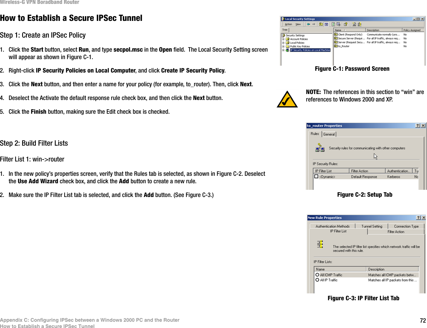 72Appendix C: Configuring IPSec between a Windows 2000 PC and the RouterHow to Establish a Secure IPSec TunnelWireless-G VPN Boradband RouterHow to Establish a Secure IPSec TunnelStep 1: Create an IPSec Policy1. Click the Start button, select Run, and type secpol.msc in the Open field.  The Local Security Setting screen will appear as shown in Figure C-1.2. Right-click IP Security Policies on Local Computer, and click Create IP Security Policy.3. Click the Next button, and then enter a name for your policy (for example, to_router). Then, click Next.4. Deselect the Activate the default response rule check box, and then click the Next button.5. Click the Finish button, making sure the Edit check box is checked.Step 2: Build Filter ListsFilter List 1: win-&gt;router1. In the new policy’s properties screen, verify that the Rules tab is selected, as shown in Figure C-2. Deselect the Use Add Wizard check box, and click the Add button to create a new rule. 2. Make sure the IP Filter List tab is selected, and click the Add button. (See Figure C-3.)NOTE: The references in this section to “win” are references to Windows 2000 and XP.Figure C-1: Password ScreenFigure C-2: Setup TabFigure C-3: IP Filter List Tab