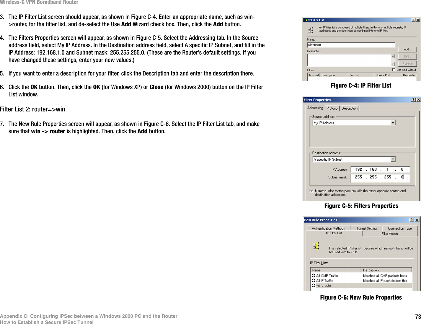 73Appendix C: Configuring IPSec between a Windows 2000 PC and the RouterHow to Establish a Secure IPSec TunnelWireless-G VPN Boradband Router3. The IP Filter List screen should appear, as shown in Figure C-4. Enter an appropriate name, such as win-&gt;router, for the filter list, and de-select the Use Add Wizard check box. Then, click the Add button.4. The Filters Properties screen will appear, as shown in Figure C-5. Select the Addressing tab. In the Source address field, select My IP Address. In the Destination address field, select A specific IP Subnet, and fill in the IP Address: 192.168.1.0 and Subnet mask: 255.255.255.0. (These are the Router’s default settings. If you have changed these settings, enter your new values.)5. If you want to enter a description for your filter, click the Description tab and enter the description there. 6. Click the OK button. Then, click the OK (for Windows XP) or Close (for Windows 2000) button on the IP Filter List window.Filter List 2: router=&gt;win7. The New Rule Properties screen will appear, as shown in Figure C-6. Select the IP Filter List tab, and make sure that win -&gt; router is highlighted. Then, click the Add button.Figure C-4: IP Filter ListFigure C-5: Filters PropertiesFigure C-6: New Rule Properties