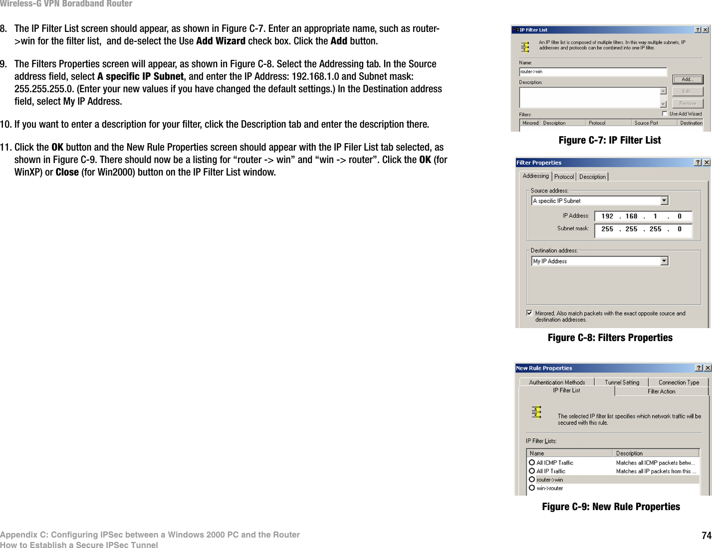 74Appendix C: Configuring IPSec between a Windows 2000 PC and the RouterHow to Establish a Secure IPSec TunnelWireless-G VPN Boradband Router8. The IP Filter List screen should appear, as shown in Figure C-7. Enter an appropriate name, such as router-&gt;win for the filter list,  and de-select the Use Add Wizard check box. Click the Add button. 9. The Filters Properties screen will appear, as shown in Figure C-8. Select the Addressing tab. In the Source address field, select A specific IP Subnet, and enter the IP Address: 192.168.1.0 and Subnet mask: 255.255.255.0. (Enter your new values if you have changed the default settings.) In the Destination address field, select My IP Address.10. If you want to enter a description for your filter, click the Description tab and enter the description there. 11. Click the OK button and the New Rule Properties screen should appear with the IP Filer List tab selected, as shown in Figure C-9. There should now be a listing for “router -&gt; win” and “win -&gt; router”. Click the OK (for WinXP) or Close (for Win2000) button on the IP Filter List window. Figure C-7: IP Filter ListFigure C-8: Filters PropertiesFigure C-9: New Rule Properties