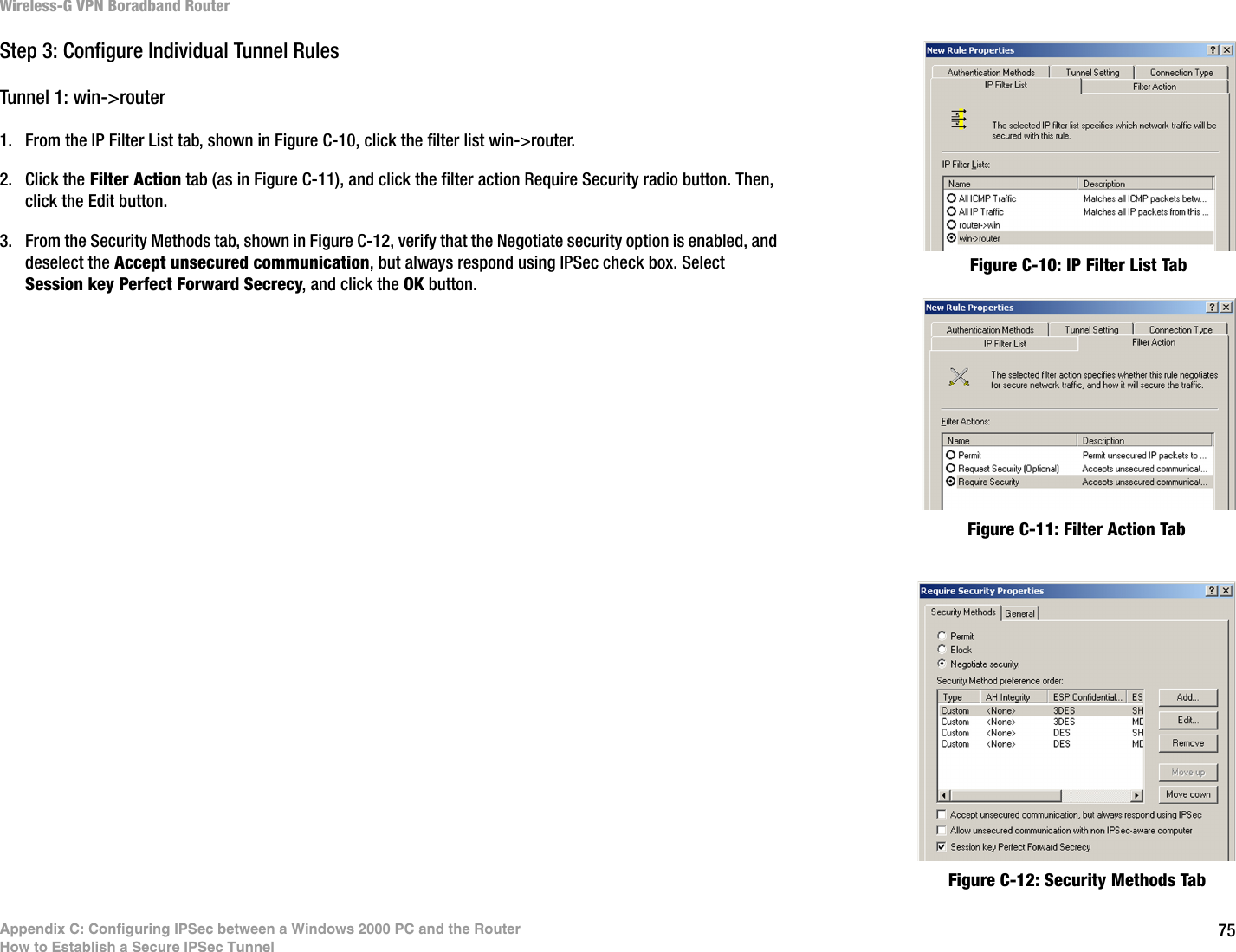 75Appendix C: Configuring IPSec between a Windows 2000 PC and the RouterHow to Establish a Secure IPSec TunnelWireless-G VPN Boradband RouterStep 3: Configure Individual Tunnel RulesTunnel 1: win-&gt;router1. From the IP Filter List tab, shown in Figure C-10, click the filter list win-&gt;router. 2. Click the Filter Action tab (as in Figure C-11), and click the filter action Require Security radio button. Then, click the Edit button.3. From the Security Methods tab, shown in Figure C-12, verify that the Negotiate security option is enabled, and deselect the Accept unsecured communication, but always respond using IPSec check box. Select Session key Perfect Forward Secrecy, and click the OK button.Figure C-12: Security Methods TabFigure C-11: Filter Action TabFigure C-10: IP Filter List Tab