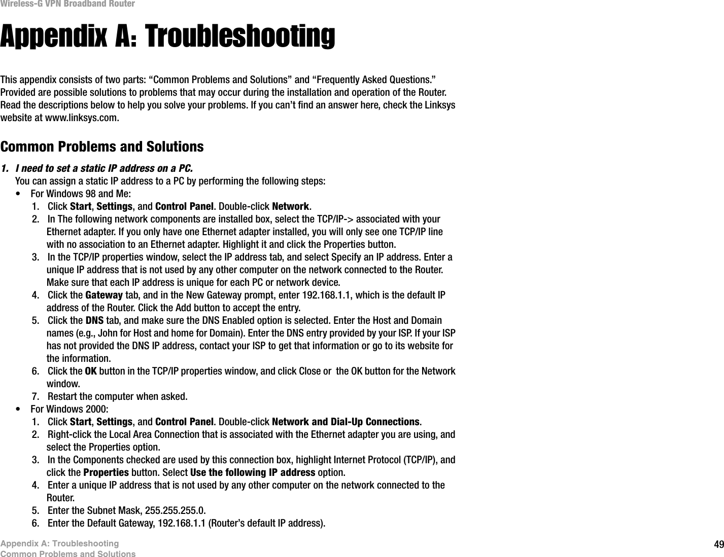 49Appendix A: TroubleshootingCommon Problems and SolutionsWireless-G VPN Broadband RouterAppendix A: TroubleshootingThis appendix consists of two parts: “Common Problems and Solutions” and “Frequently Asked Questions.” Provided are possible solutions to problems that may occur during the installation and operation of the Router. Read the descriptions below to help you solve your problems. If you can’t find an answer here, check the Linksys website at www.linksys.com.Common Problems and Solutions1. I need to set a static IP address on a PC.You can assign a static IP address to a PC by performing the following steps:• For Windows 98 and Me:1. Click Start, Settings, and Control Panel. Double-click Network.2. In The following network components are installed box, select the TCP/IP-&gt; associated with your Ethernet adapter. If you only have one Ethernet adapter installed, you will only see one TCP/IP line with no association to an Ethernet adapter. Highlight it and click the Properties button.3. In the TCP/IP properties window, select the IP address tab, and select Specify an IP address. Enter a unique IP address that is not used by any other computer on the network connected to the Router. Make sure that each IP address is unique for each PC or network device.4. Click the Gateway tab, and in the New Gateway prompt, enter 192.168.1.1, which is the default IP address of the Router. Click the Add button to accept the entry.5. Click the DNS tab, and make sure the DNS Enabled option is selected. Enter the Host and Domain names (e.g., John for Host and home for Domain). Enter the DNS entry provided by your ISP. If your ISP has not provided the DNS IP address, contact your ISP to get that information or go to its website for the information.6. Click the OK button in the TCP/IP properties window, and click Close or  the OK button for the Network window.7. Restart the computer when asked.• For Windows 2000:1. Click Start, Settings, and Control Panel. Double-click Network and Dial-Up Connections.2. Right-click the Local Area Connection that is associated with the Ethernet adapter you are using, and select the Properties option.3. In the Components checked are used by this connection box, highlight Internet Protocol (TCP/IP), and click the Properties button. Select Use the following IP address option.4. Enter a unique IP address that is not used by any other computer on the network connected to the Router. 5. Enter the Subnet Mask, 255.255.255.0.6. Enter the Default Gateway, 192.168.1.1 (Router’s default IP address). 