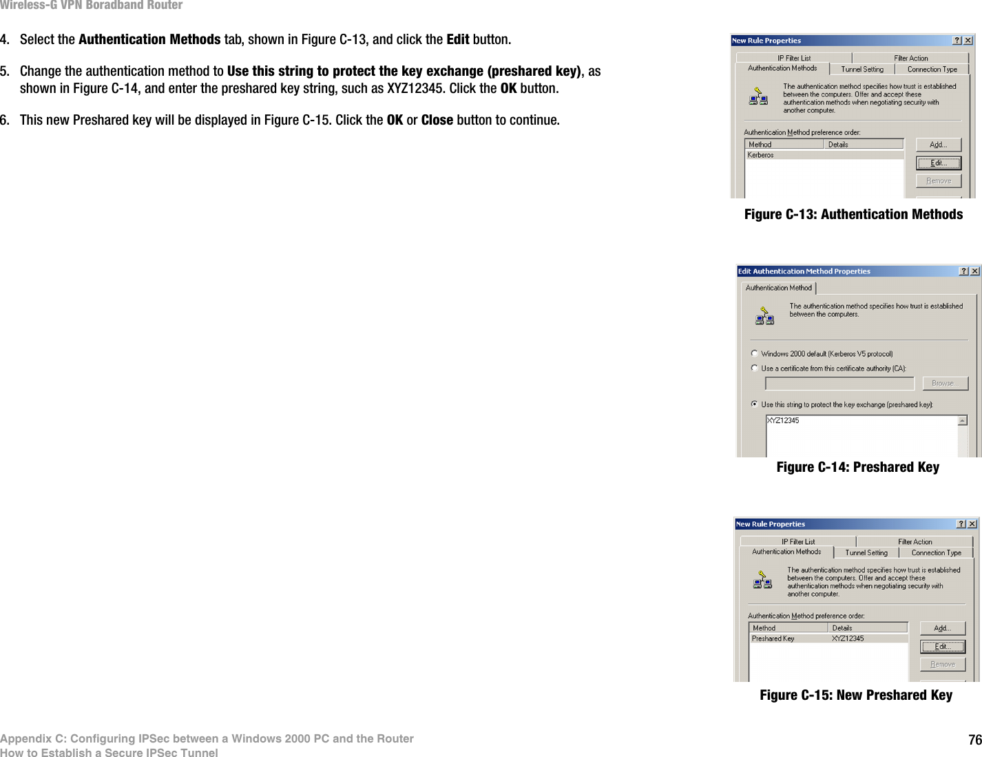 76Appendix C: Configuring IPSec between a Windows 2000 PC and the RouterHow to Establish a Secure IPSec TunnelWireless-G VPN Boradband Router4. Select the Authentication Methods tab, shown in Figure C-13, and click the Edit button.5. Change the authentication method to Use this string to protect the key exchange (preshared key), as shown in Figure C-14, and enter the preshared key string, such as XYZ12345. Click the OK button.6. This new Preshared key will be displayed in Figure C-15. Click the OK or Close button to continue.Figure C-14: Preshared KeyFigure C-13: Authentication MethodsFigure C-15: New Preshared Key