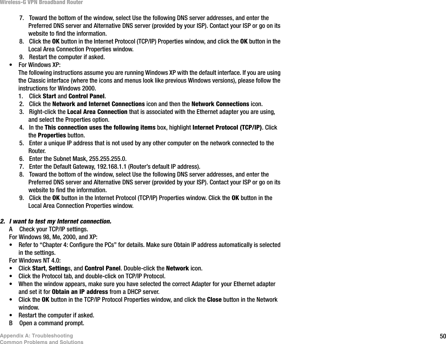 50Appendix A: TroubleshootingCommon Problems and SolutionsWireless-G VPN Broadband Router7. Toward the bottom of the window, select Use the following DNS server addresses, and enter the Preferred DNS server and Alternative DNS server (provided by your ISP). Contact your ISP or go on its website to find the information.8. Click the OK button in the Internet Protocol (TCP/IP) Properties window, and click the OK button in the Local Area Connection Properties window.9. Restart the computer if asked.• For Windows XP:The following instructions assume you are running Windows XP with the default interface. If you are using the Classic interface (where the icons and menus look like previous Windows versions), please follow the instructions for Windows 2000.1. Click Start and Control Panel. 2. Click the Network and Internet Connections icon and then the Network Connections icon.3. Right-click the Local Area Connection that is associated with the Ethernet adapter you are using, and select the Properties option.4. In the This connection uses the following items box, highlight Internet Protocol (TCP/IP). Click the Properties button.5. Enter a unique IP address that is not used by any other computer on the network connected to the Router. 6. Enter the Subnet Mask, 255.255.255.0.7. Enter the Default Gateway, 192.168.1.1 (Router’s default IP address).8. Toward the bottom of the window, select Use the following DNS server addresses, and enter the Preferred DNS server and Alternative DNS server (provided by your ISP). Contact your ISP or go on its website to find the information.9. Click the OK button in the Internet Protocol (TCP/IP) Properties window. Click the OK button in the Local Area Connection Properties window.2. I want to test my Internet connection.A Check your TCP/IP settings. For Windows 98, Me, 2000, and XP:• Refer to “Chapter 4: Configure the PCs” for details. Make sure Obtain IP address automatically is selected in the settings.For Windows NT 4.0:• Click Start, Settings, and Control Panel. Double-click the Network icon.• Click the Protocol tab, and double-click on TCP/IP Protocol.• When the window appears, make sure you have selected the correct Adapter for your Ethernet adapter and set it for Obtain an IP address from a DHCP server.• Click the OK button in the TCP/IP Protocol Properties window, and click the Close button in the Network window.• Restart the computer if asked.B Open a command prompt.