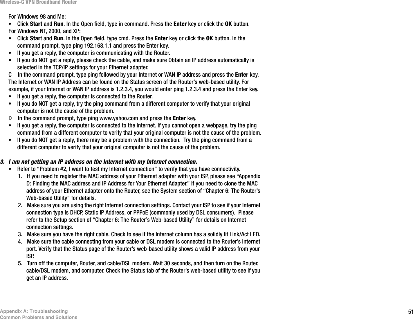 51Appendix A: TroubleshootingCommon Problems and SolutionsWireless-G VPN Broadband RouterFor Windows 98 and Me: • Click Start and Run. In the Open field, type in command. Press the Enter key or click the OK button.For Windows NT, 2000, and XP:• Click Start and Run. In the Open field, type cmd. Press the Enter key or click the OK button. In the command prompt, type ping 192.168.1.1 and press the Enter key.  • If you get a reply, the computer is communicating with the Router.• If you do NOT get a reply, please check the cable, and make sure Obtain an IP address automatically is selected in the TCP/IP settings for your Ethernet adapter. C In the command prompt, type ping followed by your Internet or WAN IP address and press the Enter key.  The Internet or WAN IP Address can be found on the Status screen of the Router’s web-based utility. For example, if your Internet or WAN IP address is 1.2.3.4, you would enter ping 1.2.3.4 and press the Enter key.• If you get a reply, the computer is connected to the Router.• If you do NOT get a reply, try the ping command from a different computer to verify that your original computer is not the cause of the problem.D In the command prompt, type ping www.yahoo.com and press the Enter key.  • If you get a reply, the computer is connected to the Internet. If you cannot open a webpage, try the ping command from a different computer to verify that your original computer is not the cause of the problem.• If you do NOT get a reply, there may be a problem with the connection.  Try the ping command from a different computer to verify that your original computer is not the cause of the problem.3. I am not getting an IP address on the Internet with my Internet connection.• Refer to “Problem #2, I want to test my Internet connection” to verify that you have connectivity.1. If you need to register the MAC address of your Ethernet adapter with your ISP, please see “Appendix D: Finding the MAC address and IP Address for Your Ethernet Adapter.” If you need to clone the MAC address of your Ethernet adapter onto the Router, see the System section of “Chapter 6: The Router’s Web-based Utility” for details.2. Make sure you are using the right Internet connection settings. Contact your ISP to see if your Internet connection type is DHCP, Static IP Address, or PPPoE (commonly used by DSL consumers).  Please refer to the Setup section of “Chapter 6: The Router’s Web-based Utility” for details on Internet connection settings.3. Make sure you have the right cable. Check to see if the Internet column has a solidly lit Link/Act LED. 4. Make sure the cable connecting from your cable or DSL modem is connected to the Router’s Internet port. Verify that the Status page of the Router’s web-based utility shows a valid IP address from your ISP.5. Turn off the computer, Router, and cable/DSL modem. Wait 30 seconds, and then turn on the Router, cable/DSL modem, and computer. Check the Status tab of the Router’s web-based utility to see if you get an IP address. 