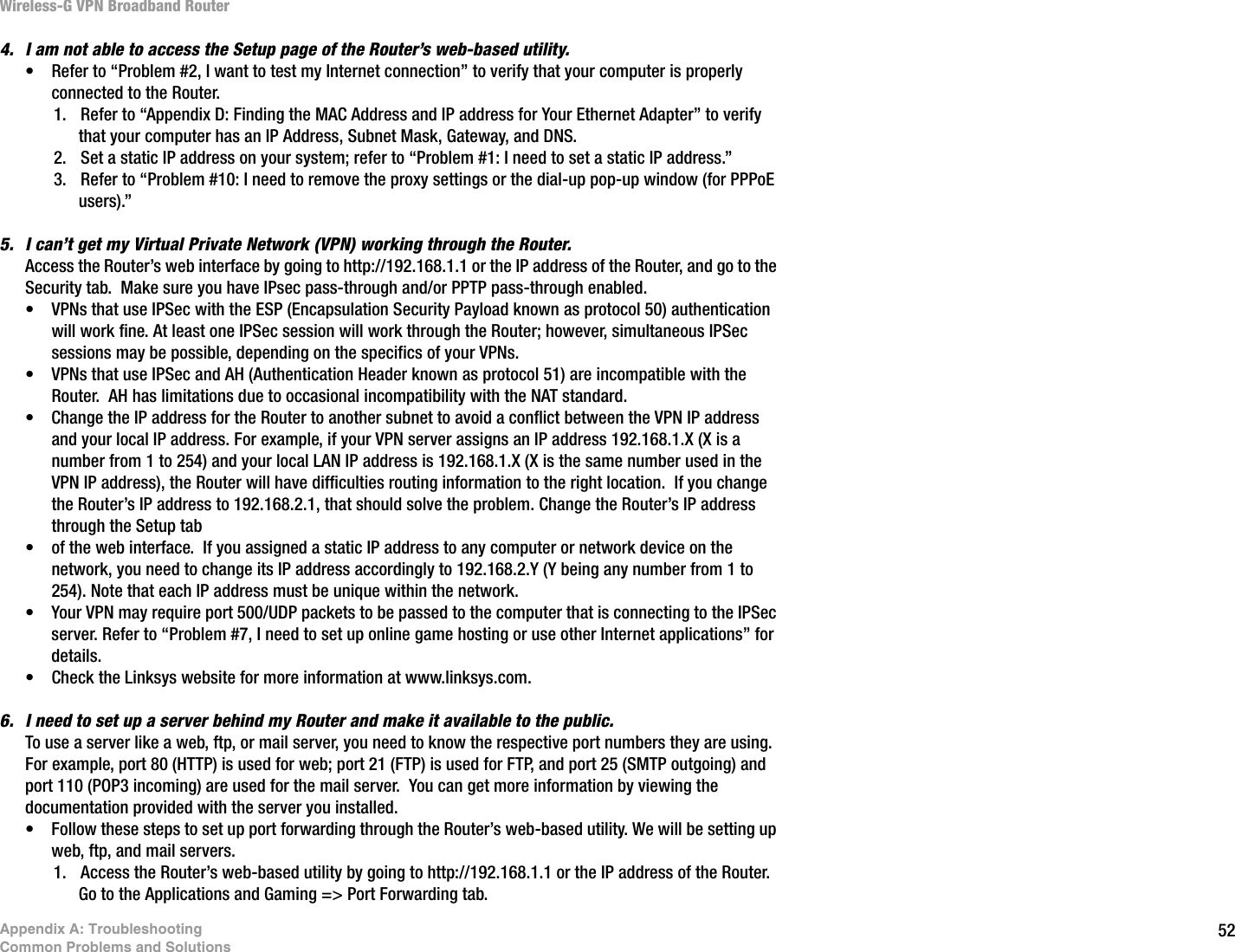 52Appendix A: TroubleshootingCommon Problems and SolutionsWireless-G VPN Broadband Router4. I am not able to access the Setup page of the Router’s web-based utility.• Refer to “Problem #2, I want to test my Internet connection” to verify that your computer is properly connected to the Router.1. Refer to “Appendix D: Finding the MAC Address and IP address for Your Ethernet Adapter” to verify that your computer has an IP Address, Subnet Mask, Gateway, and DNS.2. Set a static IP address on your system; refer to “Problem #1: I need to set a static IP address.”3. Refer to “Problem #10: I need to remove the proxy settings or the dial-up pop-up window (for PPPoE users).”5. I can’t get my Virtual Private Network (VPN) working through the Router.Access the Router’s web interface by going to http://192.168.1.1 or the IP address of the Router, and go to the Security tab.  Make sure you have IPsec pass-through and/or PPTP pass-through enabled.• VPNs that use IPSec with the ESP (Encapsulation Security Payload known as protocol 50) authentication will work fine. At least one IPSec session will work through the Router; however, simultaneous IPSec sessions may be possible, depending on the specifics of your VPNs.• VPNs that use IPSec and AH (Authentication Header known as protocol 51) are incompatible with the Router.  AH has limitations due to occasional incompatibility with the NAT standard. • Change the IP address for the Router to another subnet to avoid a conflict between the VPN IP address and your local IP address. For example, if your VPN server assigns an IP address 192.168.1.X (X is a number from 1 to 254) and your local LAN IP address is 192.168.1.X (X is the same number used in the VPN IP address), the Router will have difficulties routing information to the right location.  If you change the Router’s IP address to 192.168.2.1, that should solve the problem. Change the Router’s IP address through the Setup tab • of the web interface.  If you assigned a static IP address to any computer or network device on the network, you need to change its IP address accordingly to 192.168.2.Y (Y being any number from 1 to 254). Note that each IP address must be unique within the network.• Your VPN may require port 500/UDP packets to be passed to the computer that is connecting to the IPSec server. Refer to “Problem #7, I need to set up online game hosting or use other Internet applications” for details. • Check the Linksys website for more information at www.linksys.com.6. I need to set up a server behind my Router and make it available to the public.To use a server like a web, ftp, or mail server, you need to know the respective port numbers they are using.  For example, port 80 (HTTP) is used for web; port 21 (FTP) is used for FTP, and port 25 (SMTP outgoing) and port 110 (POP3 incoming) are used for the mail server.  You can get more information by viewing the documentation provided with the server you installed.• Follow these steps to set up port forwarding through the Router’s web-based utility. We will be setting up web, ftp, and mail servers.1. Access the Router’s web-based utility by going to http://192.168.1.1 or the IP address of the Router. Go to the Applications and Gaming =&gt; Port Forwarding tab.  