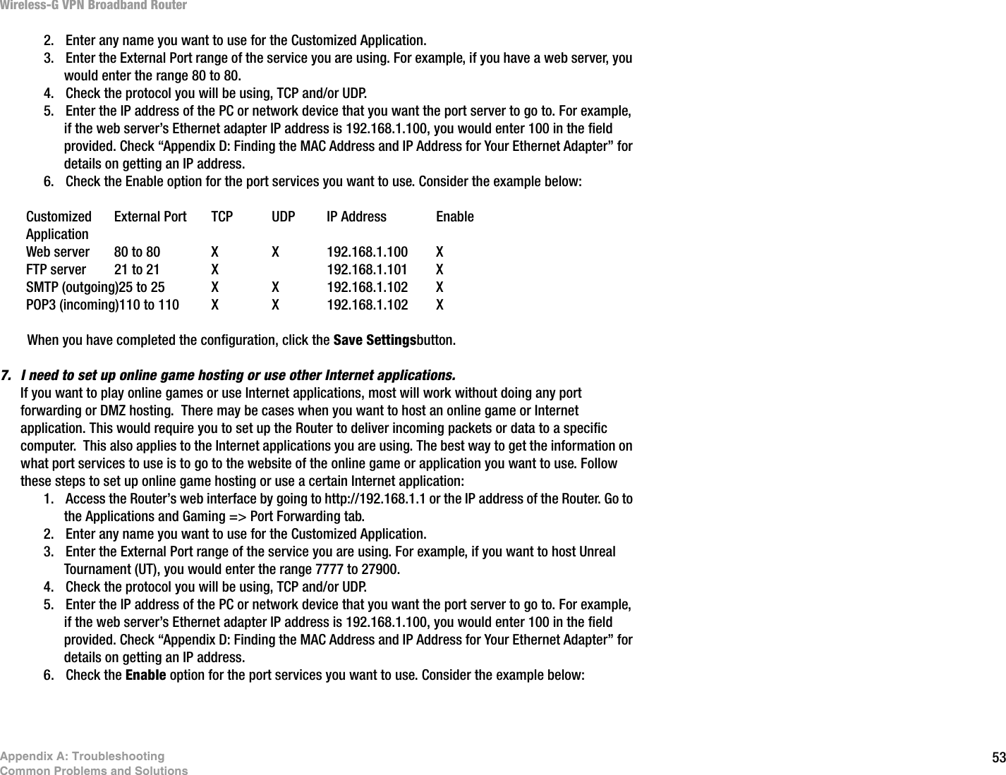 53Appendix A: TroubleshootingCommon Problems and SolutionsWireless-G VPN Broadband Router2. Enter any name you want to use for the Customized Application.3. Enter the External Port range of the service you are using. For example, if you have a web server, you would enter the range 80 to 80.  4. Check the protocol you will be using, TCP and/or UDP. 5. Enter the IP address of the PC or network device that you want the port server to go to. For example, if the web server’s Ethernet adapter IP address is 192.168.1.100, you would enter 100 in the field provided. Check “Appendix D: Finding the MAC Address and IP Address for Your Ethernet Adapter” for details on getting an IP address.6. Check the Enable option for the port services you want to use. Consider the example below:Customized External Port TCP UDP IP Address EnableApplicationWeb server 80 to 80 X  X 192.168.1.100 XFTP server 21 to 21 X 192.168.1.101 XSMTP (outgoing)25 to 25 X X 192.168.1.102 XPOP3 (incoming)110 to 110 X X 192.168.1.102 XWhen you have completed the configuration, click the Save Settingsbutton.7. I need to set up online game hosting or use other Internet applications.If you want to play online games or use Internet applications, most will work without doing any port forwarding or DMZ hosting.  There may be cases when you want to host an online game or Internet application. This would require you to set up the Router to deliver incoming packets or data to a specific computer.  This also applies to the Internet applications you are using. The best way to get the information on what port services to use is to go to the website of the online game or application you want to use. Follow these steps to set up online game hosting or use a certain Internet application:1. Access the Router’s web interface by going to http://192.168.1.1 or the IP address of the Router. Go to the Applications and Gaming =&gt; Port Forwarding tab.2. Enter any name you want to use for the Customized Application.3. Enter the External Port range of the service you are using. For example, if you want to host Unreal Tournament (UT), you would enter the range 7777 to 27900.4. Check the protocol you will be using, TCP and/or UDP. 5. Enter the IP address of the PC or network device that you want the port server to go to. For example, if the web server’s Ethernet adapter IP address is 192.168.1.100, you would enter 100 in the field provided. Check “Appendix D: Finding the MAC Address and IP Address for Your Ethernet Adapter” for details on getting an IP address.6. Check the Enable option for the port services you want to use. Consider the example below: