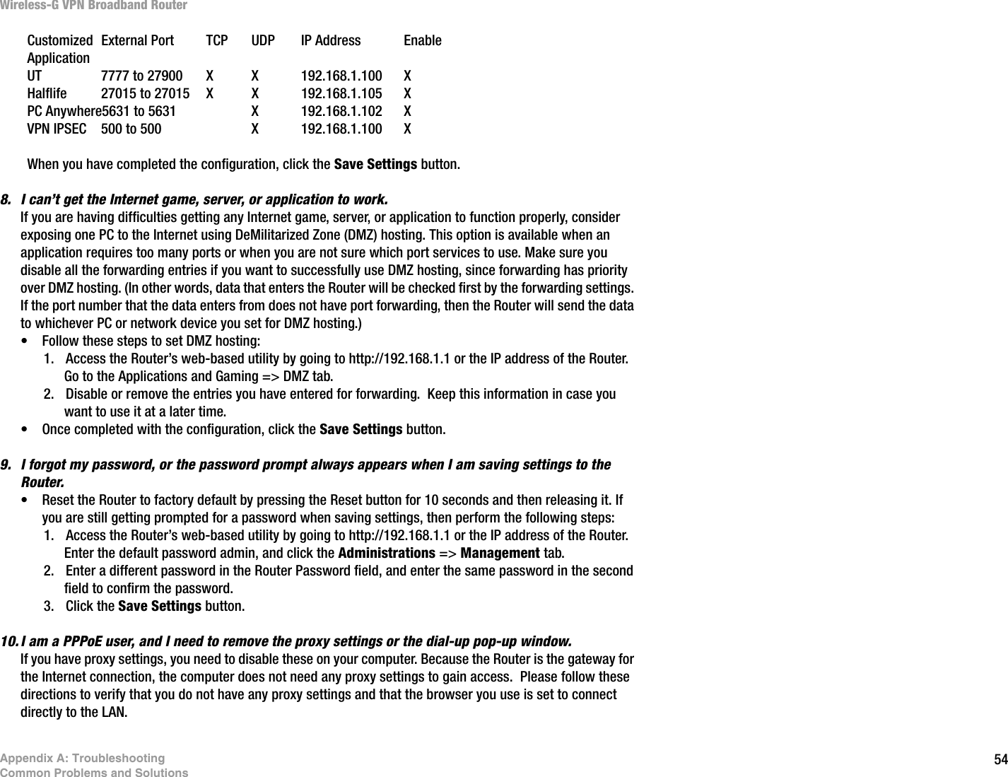 54Appendix A: TroubleshootingCommon Problems and SolutionsWireless-G VPN Broadband RouterCustomized External Port TCP UDP IP Address Enable ApplicationUT 7777 to 27900 X X 192.168.1.100 X Halflife 27015 to 27015 X X 192.168.1.105 XPC Anywhere5631 to 5631 X 192.168.1.102 XVPN IPSEC 500 to 500 X 192.168.1.100 XWhen you have completed the configuration, click the Save Settings button.8. I can’t get the Internet game, server, or application to work.If you are having difficulties getting any Internet game, server, or application to function properly, consider exposing one PC to the Internet using DeMilitarized Zone (DMZ) hosting. This option is available when an application requires too many ports or when you are not sure which port services to use. Make sure you disable all the forwarding entries if you want to successfully use DMZ hosting, since forwarding has priority over DMZ hosting. (In other words, data that enters the Router will be checked first by the forwarding settings. If the port number that the data enters from does not have port forwarding, then the Router will send the data to whichever PC or network device you set for DMZ hosting.) • Follow these steps to set DMZ hosting:1. Access the Router’s web-based utility by going to http://192.168.1.1 or the IP address of the Router. Go to the Applications and Gaming =&gt; DMZ tab.2. Disable or remove the entries you have entered for forwarding.  Keep this information in case you want to use it at a later time.• Once completed with the configuration, click the Save Settings button.9. I forgot my password, or the password prompt always appears when I am saving settings to the Router.• Reset the Router to factory default by pressing the Reset button for 10 seconds and then releasing it. If you are still getting prompted for a password when saving settings, then perform the following steps:1. Access the Router’s web-based utility by going to http://192.168.1.1 or the IP address of the Router. Enter the default password admin, and click the Administrations =&gt; Management tab. 2. Enter a different password in the Router Password field, and enter the same password in the second field to confirm the password.3. Click the Save Settings button.10. I am a PPPoE user, and I need to remove the proxy settings or the dial-up pop-up window.If you have proxy settings, you need to disable these on your computer. Because the Router is the gateway for the Internet connection, the computer does not need any proxy settings to gain access.  Please follow these directions to verify that you do not have any proxy settings and that the browser you use is set to connect directly to the LAN.
