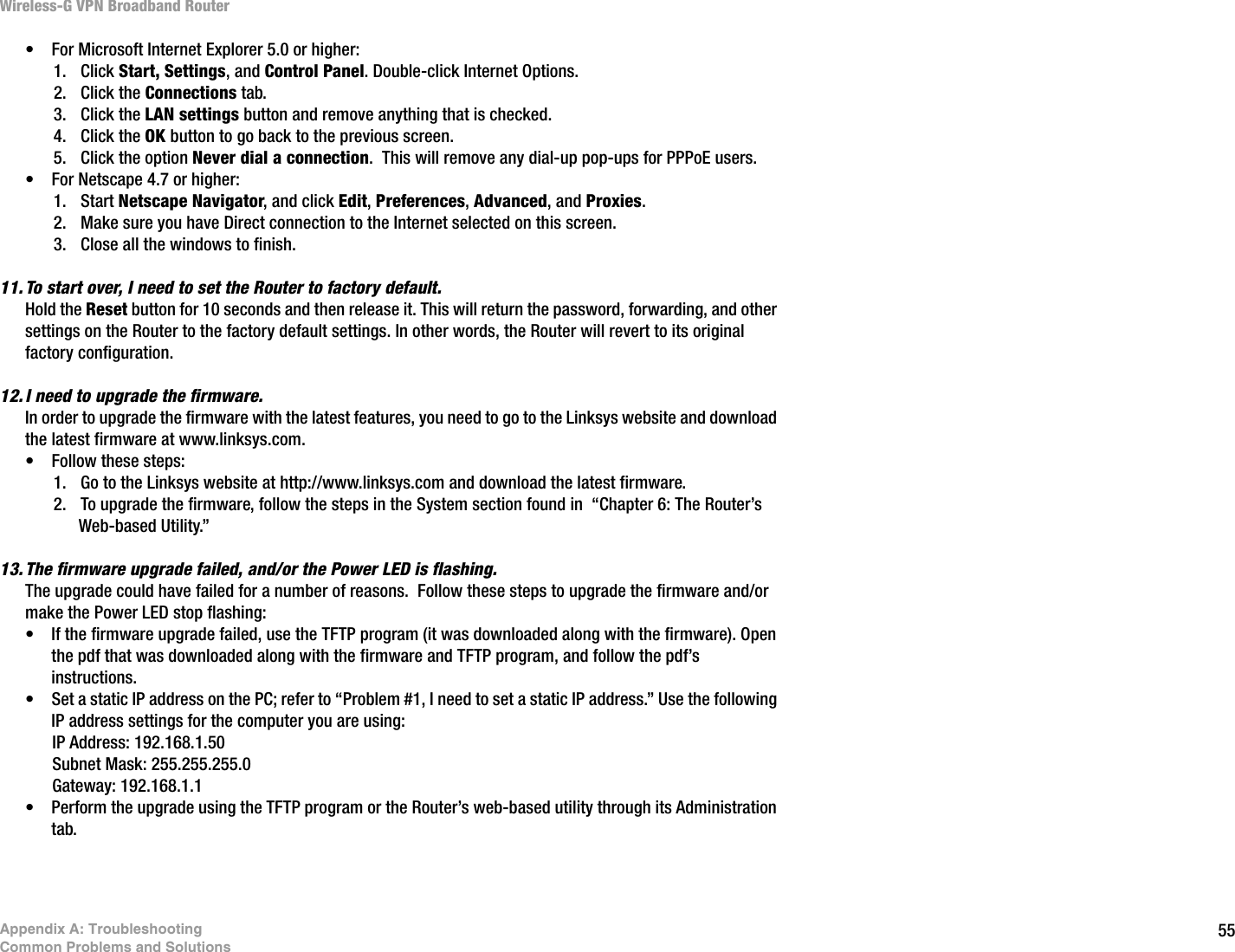 55Appendix A: TroubleshootingCommon Problems and SolutionsWireless-G VPN Broadband Router• For Microsoft Internet Explorer 5.0 or higher:1. Click Start, Settings, and Control Panel. Double-click Internet Options. 2. Click the Connections tab.3. Click the LAN settings button and remove anything that is checked.4. Click the OK button to go back to the previous screen.5. Click the option Never dial a connection.  This will remove any dial-up pop-ups for PPPoE users.• For Netscape 4.7 or higher:1. Start Netscape Navigator, and click Edit, Preferences, Advanced, and Proxies.  2. Make sure you have Direct connection to the Internet selected on this screen.3. Close all the windows to finish.11. To start over, I need to set the Router to factory default.Hold the Reset button for 10 seconds and then release it. This will return the password, forwarding, and other settings on the Router to the factory default settings. In other words, the Router will revert to its original factory configuration.12. I need to upgrade the firmware.In order to upgrade the firmware with the latest features, you need to go to the Linksys website and download the latest firmware at www.linksys.com. • Follow these steps:1. Go to the Linksys website at http://www.linksys.com and download the latest firmware.2. To upgrade the firmware, follow the steps in the System section found in  “Chapter 6: The Router’s Web-based Utility.”13. The firmware upgrade failed, and/or the Power LED is flashing.The upgrade could have failed for a number of reasons.  Follow these steps to upgrade the firmware and/or make the Power LED stop flashing:• If the firmware upgrade failed, use the TFTP program (it was downloaded along with the firmware). Open the pdf that was downloaded along with the firmware and TFTP program, and follow the pdf’s instructions.• Set a static IP address on the PC; refer to “Problem #1, I need to set a static IP address.” Use the following IP address settings for the computer you are using:IP Address: 192.168.1.50Subnet Mask: 255.255.255.0Gateway: 192.168.1.1• Perform the upgrade using the TFTP program or the Router’s web-based utility through its Administration tab.