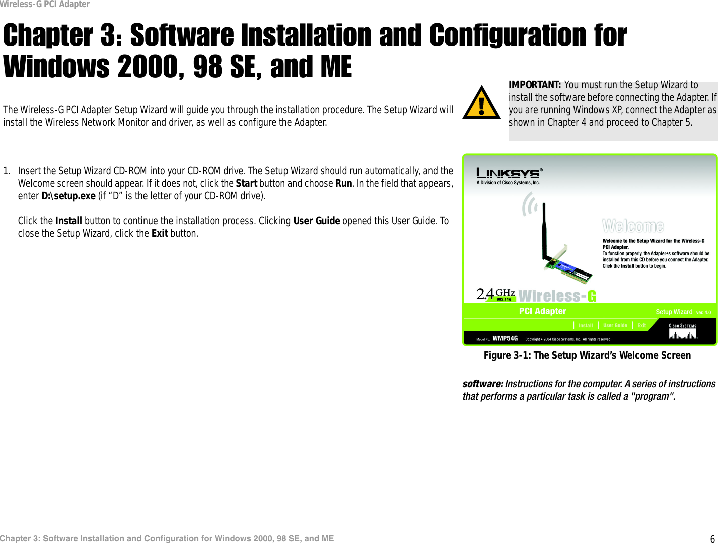 6Chapter 3: Software Installation and Configuration for Windows 2000, 98 SE, and MEWireless-G PCI AdapterChapter 3: Software Installation and Configuration for Windows 2000, 98 SE, and METhe Wireless-G PCI Adapter Setup Wizard will guide you through the installation procedure. The Setup Wizard will install the Wireless Network Monitor and driver, as well as configure the Adapter.1. Insert the Setup Wizard CD-ROM into your CD-ROM drive. The Setup Wizard should run automatically, and the Welcome screen should appear. If it does not, click the Start button and choose Run. In the field that appears, enter D:\setup.exe (if “D” is the letter of your CD-ROM drive).Click the Install button to continue the installation process. Clicking User Guide opened this User Guide. To close the Setup Wizard, click the Exit button. IMPORTANT: You must run the Setup Wizard to install the software before connecting the Adapter. If you are running Windows XP, connect the Adapter as shown in Chapter 4 and proceed to Chapter 5.Figure 3-1: The Setup Wizard’s Welcome Screensoftware: Instructions for the computer. A series of instructions that performs a particular task is called a &quot;program&quot;.