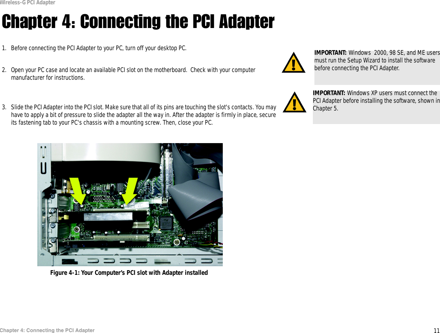 11Chapter 4: Connecting the PCI AdapterWireless-G PCI AdapterChapter 4: Connecting the PCI Adapter1. Before connecting the PCI Adapter to your PC, turn off your desktop PC.  2. Open your PC case and locate an available PCI slot on the motherboard.  Check with your computer manufacturer for instructions. 3. Slide the PCI Adapter into the PCI slot. Make sure that all of its pins are touching the slot&apos;s contacts. You may have to apply a bit of pressure to slide the adapter all the way in. After the adapter is firmly in place, secure its fastening tab to your PC&apos;s chassis with a mounting screw. Then, close your PC. IMPORTANT: Windows XP users must connect the PCI Adapter before installing the software, shown in Chapter 5.IMPORTANT: Windows  2000, 98 SE, and ME users must run the Setup Wizard to install the software before connecting the PCI Adapter.Figure 4-1: Your Computer’s PCI slot with Adapter installed
