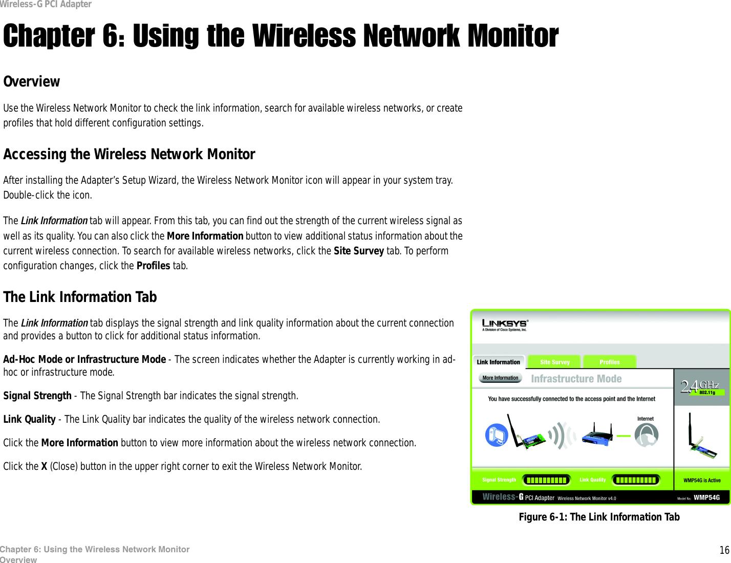 16Chapter 6: Using the Wireless Network MonitorOverviewWireless-G PCI AdapterChapter 6: Using the Wireless Network MonitorOverviewUse the Wireless Network Monitor to check the link information, search for available wireless networks, or create profiles that hold different configuration settings.Accessing the Wireless Network MonitorAfter installing the Adapter’s Setup Wizard, the Wireless Network Monitor icon will appear in your system tray.  Double-click the icon.The Link Information tab will appear. From this tab, you can find out the strength of the current wireless signal as well as its quality. You can also click the More Information button to view additional status information about the current wireless connection. To search for available wireless networks, click the Site Survey tab. To perform configuration changes, click the Profiles tab.The Link Information TabThe Link Information tab displays the signal strength and link quality information about the current connection and provides a button to click for additional status information.  Ad-Hoc Mode or Infrastructure Mode - The screen indicates whether the Adapter is currently working in ad-hoc or infrastructure mode. Signal Strength - The Signal Strength bar indicates the signal strength. Link Quality - The Link Quality bar indicates the quality of the wireless network connection.Click the More Information button to view more information about the wireless network connection.Click the X (Close) button in the upper right corner to exit the Wireless Network Monitor. Figure 6-1: The Link Information Tab