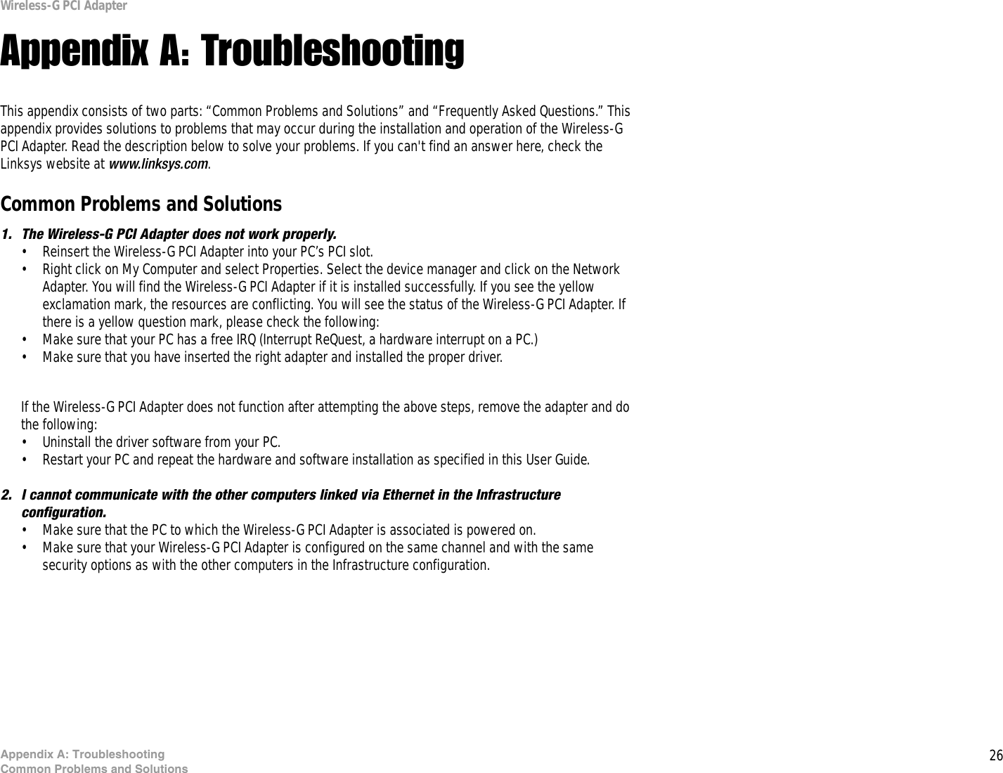 26Appendix A: TroubleshootingCommon Problems and SolutionsWireless-G PCI AdapterAppendix A: TroubleshootingThis appendix consists of two parts: “Common Problems and Solutions” and “Frequently Asked Questions.” This appendix provides solutions to problems that may occur during the installation and operation of the Wireless-G PCI Adapter. Read the description below to solve your problems. If you can&apos;t find an answer here, check the Linksys website at www.linksys.com.Common Problems and Solutions1. The Wireless-G PCI Adapter does not work properly.• Reinsert the Wireless-G PCI Adapter into your PC’s PCI slot.• Right click on My Computer and select Properties. Select the device manager and click on the Network Adapter. You will find the Wireless-G PCI Adapter if it is installed successfully. If you see the yellow exclamation mark, the resources are conflicting. You will see the status of the Wireless-G PCI Adapter. If there is a yellow question mark, please check the following:• Make sure that your PC has a free IRQ (Interrupt ReQuest, a hardware interrupt on a PC.) • Make sure that you have inserted the right adapter and installed the proper driver.If the Wireless-G PCI Adapter does not function after attempting the above steps, remove the adapter and do the following:• Uninstall the driver software from your PC.• Restart your PC and repeat the hardware and software installation as specified in this User Guide.2. I cannot communicate with the other computers linked via Ethernet in the Infrastructure configuration.• Make sure that the PC to which the Wireless-G PCI Adapter is associated is powered on.• Make sure that your Wireless-G PCI Adapter is configured on the same channel and with the same security options as with the other computers in the Infrastructure configuration. 