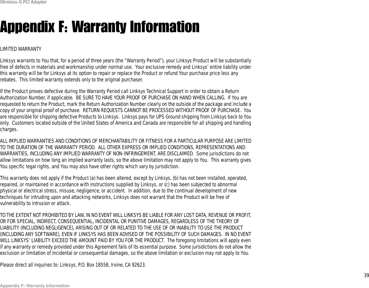 39Appendix F: Warranty InformationWireless-G PCI AdapterAppendix F: Warranty InformationLIMITED WARRANTYLinksys warrants to You that, for a period of three years (the “Warranty Period”), your Linksys Product will be substantially free of defects in materials and workmanship under normal use.  Your exclusive remedy and Linksys&apos; entire liability under this warranty will be for Linksys at its option to repair or replace the Product or refund Your purchase price less any rebates.  This limited warranty extends only to the original purchaser.  If the Product proves defective during the Warranty Period call Linksys Technical Support in order to obtain a Return Authorization Number, if applicable.  BE SURE TO HAVE YOUR PROOF OF PURCHASE ON HAND WHEN CALLING.  If You are requested to return the Product, mark the Return Authorization Number clearly on the outside of the package and include a copy of your original proof of purchase.  RETURN REQUESTS CANNOT BE PROCESSED WITHOUT PROOF OF PURCHASE.  You are responsible for shipping defective Products to Linksys.  Linksys pays for UPS Ground shipping from Linksys back to You only.  Customers located outside of the United States of America and Canada are responsible for all shipping and handling charges. ALL IMPLIED WARRANTIES AND CONDITIONS OF MERCHANTABILITY OR FITNESS FOR A PARTICULAR PURPOSE ARE LIMITED TO THE DURATION OF THE WARRANTY PERIOD.  ALL OTHER EXPRESS OR IMPLIED CONDITIONS, REPRESENTATIONS AND WARRANTIES, INCLUDING ANY IMPLIED WARRANTY OF NON-INFRINGEMENT, ARE DISCLAIMED.  Some jurisdictions do not allow limitations on how long an implied warranty lasts, so the above limitation may not apply to You.  This warranty gives You specific legal rights, and You may also have other rights which vary by jurisdiction.This warranty does not apply if the Product (a) has been altered, except by Linksys, (b) has not been installed, operated, repaired, or maintained in accordance with instructions supplied by Linksys, or (c) has been subjected to abnormal physical or electrical stress, misuse, negligence, or accident.  In addition, due to the continual development of new techniques for intruding upon and attacking networks, Linksys does not warrant that the Product will be free of vulnerability to intrusion or attack.TO THE EXTENT NOT PROHIBITED BY LAW, IN NO EVENT WILL LINKSYS BE LIABLE FOR ANY LOST DATA, REVENUE OR PROFIT, OR FOR SPECIAL, INDIRECT, CONSEQUENTIAL, INCIDENTAL OR PUNITIVE DAMAGES, REGARDLESS OF THE THEORY OF LIABILITY (INCLUDING NEGLIGENCE), ARISING OUT OF OR RELATED TO THE USE OF OR INABILITY TO USE THE PRODUCT (INCLUDING ANY SOFTWARE), EVEN IF LINKSYS HAS BEEN ADVISED OF THE POSSIBILITY OF SUCH DAMAGES.  IN NO EVENT WILL LINKSYS’ LIABILITY EXCEED THE AMOUNT PAID BY YOU FOR THE PRODUCT.  The foregoing limitations will apply even if any warranty or remedy provided under this Agreement fails of its essential purpose.  Some jurisdictions do not allow the exclusion or limitation of incidental or consequential damages, so the above limitation or exclusion may not apply to You.Please direct all inquiries to: Linksys, P.O. Box 18558, Irvine, CA 92623.