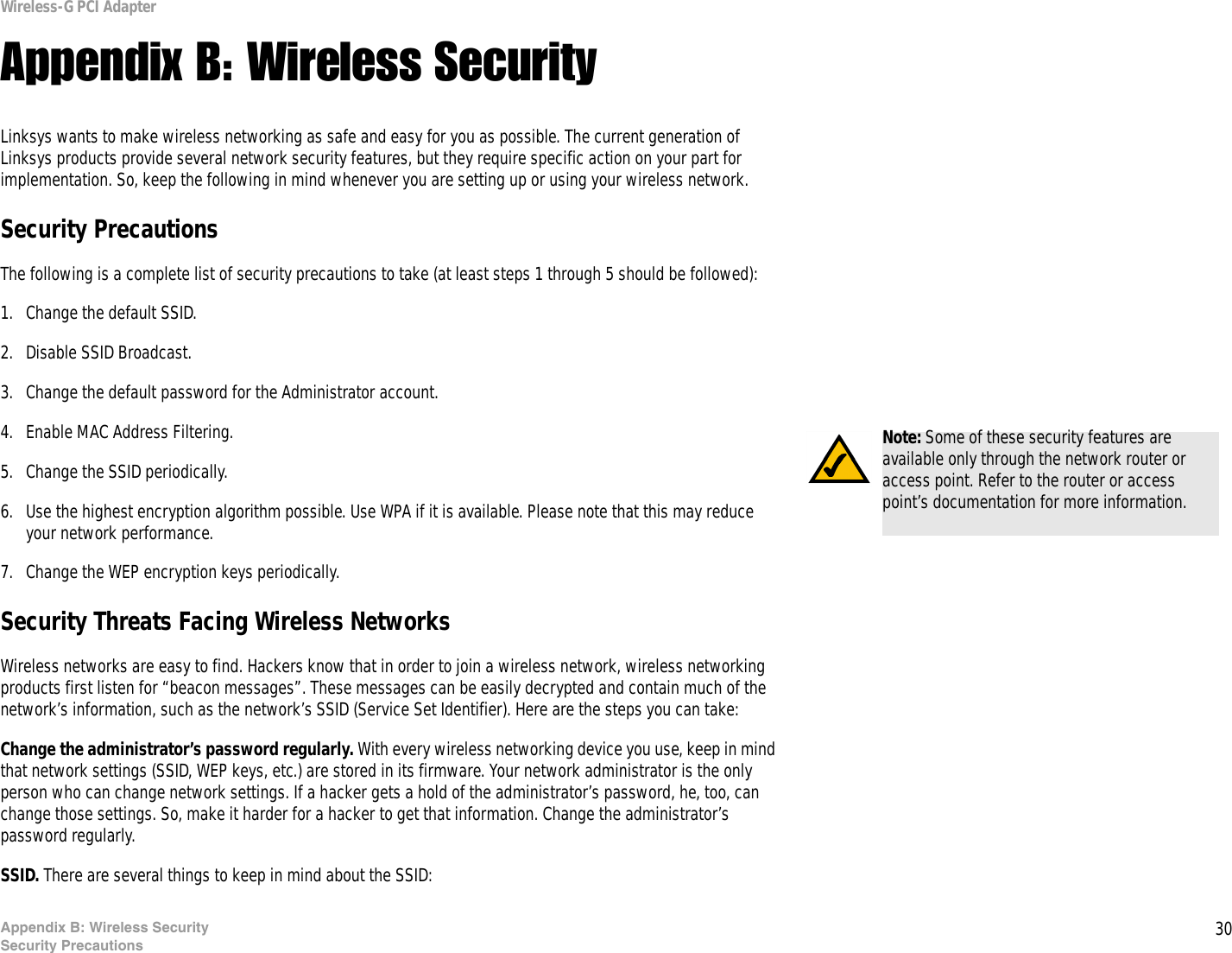 30Appendix B: Wireless SecuritySecurity PrecautionsWireless-G PCI AdapterAppendix B: Wireless SecurityLinksys wants to make wireless networking as safe and easy for you as possible. The current generation of Linksys products provide several network security features, but they require specific action on your part for implementation. So, keep the following in mind whenever you are setting up or using your wireless network.Security PrecautionsThe following is a complete list of security precautions to take (at least steps 1 through 5 should be followed):1. Change the default SSID. 2. Disable SSID Broadcast. 3. Change the default password for the Administrator account. 4. Enable MAC Address Filtering. 5. Change the SSID periodically. 6. Use the highest encryption algorithm possible. Use WPA if it is available. Please note that this may reduce your network performance. 7. Change the WEP encryption keys periodically. Security Threats Facing Wireless Networks Wireless networks are easy to find. Hackers know that in order to join a wireless network, wireless networking products first listen for “beacon messages”. These messages can be easily decrypted and contain much of the network’s information, such as the network’s SSID (Service Set Identifier). Here are the steps you can take:Change the administrator’s password regularly. With every wireless networking device you use, keep in mind that network settings (SSID, WEP keys, etc.) are stored in its firmware. Your network administrator is the only person who can change network settings. If a hacker gets a hold of the administrator’s password, he, too, can change those settings. So, make it harder for a hacker to get that information. Change the administrator’s password regularly.SSID. There are several things to keep in mind about the SSID: Note: Some of these security features are available only through the network router or access point. Refer to the router or access point’s documentation for more information.