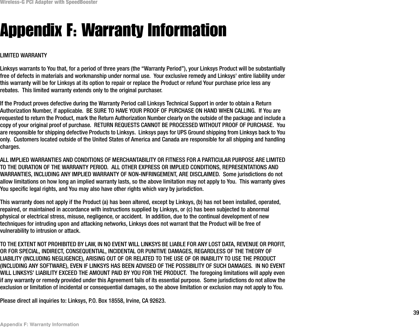 39Appendix F: Warranty InformationWireless-G PCI Adapter with SpeedBoosterAppendix F: Warranty InformationLIMITED WARRANTYLinksys warrants to You that, for a period of three years (the “Warranty Period”), your Linksys Product will be substantially free of defects in materials and workmanship under normal use.  Your exclusive remedy and Linksys&apos; entire liability under this warranty will be for Linksys at its option to repair or replace the Product or refund Your purchase price less any rebates.  This limited warranty extends only to the original purchaser.  If the Product proves defective during the Warranty Period call Linksys Technical Support in order to obtain a Return Authorization Number, if applicable.  BE SURE TO HAVE YOUR PROOF OF PURCHASE ON HAND WHEN CALLING.  If You are requested to return the Product, mark the Return Authorization Number clearly on the outside of the package and include a copy of your original proof of purchase.  RETURN REQUESTS CANNOT BE PROCESSED WITHOUT PROOF OF PURCHASE.  You are responsible for shipping defective Products to Linksys.  Linksys pays for UPS Ground shipping from Linksys back to You only.  Customers located outside of the United States of America and Canada are responsible for all shipping and handling charges. ALL IMPLIED WARRANTIES AND CONDITIONS OF MERCHANTABILITY OR FITNESS FOR A PARTICULAR PURPOSE ARE LIMITED TO THE DURATION OF THE WARRANTY PERIOD.  ALL OTHER EXPRESS OR IMPLIED CONDITIONS, REPRESENTATIONS AND WARRANTIES, INCLUDING ANY IMPLIED WARRANTY OF NON-INFRINGEMENT, ARE DISCLAIMED.  Some jurisdictions do not allow limitations on how long an implied warranty lasts, so the above limitation may not apply to You.  This warranty gives You specific legal rights, and You may also have other rights which vary by jurisdiction.This warranty does not apply if the Product (a) has been altered, except by Linksys, (b) has not been installed, operated, repaired, or maintained in accordance with instructions supplied by Linksys, or (c) has been subjected to abnormal physical or electrical stress, misuse, negligence, or accident.  In addition, due to the continual development of new techniques for intruding upon and attacking networks, Linksys does not warrant that the Product will be free of vulnerability to intrusion or attack.TO THE EXTENT NOT PROHIBITED BY LAW, IN NO EVENT WILL LINKSYS BE LIABLE FOR ANY LOST DATA, REVENUE OR PROFIT, OR FOR SPECIAL, INDIRECT, CONSEQUENTIAL, INCIDENTAL OR PUNITIVE DAMAGES, REGARDLESS OF THE THEORY OF LIABILITY (INCLUDING NEGLIGENCE), ARISING OUT OF OR RELATED TO THE USE OF OR INABILITY TO USE THE PRODUCT (INCLUDING ANY SOFTWARE), EVEN IF LINKSYS HAS BEEN ADVISED OF THE POSSIBILITY OF SUCH DAMAGES.  IN NO EVENT WILL LINKSYS’ LIABILITY EXCEED THE AMOUNT PAID BY YOU FOR THE PRODUCT.  The foregoing limitations will apply even if any warranty or remedy provided under this Agreement fails of its essential purpose.  Some jurisdictions do not allow the exclusion or limitation of incidental or consequential damages, so the above limitation or exclusion may not apply to You.Please direct all inquiries to: Linksys, P.O. Box 18558, Irvine, CA 92623.