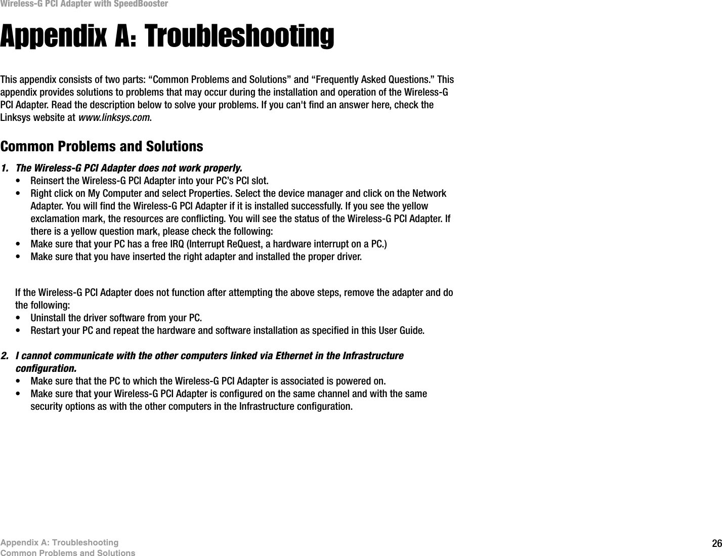26Appendix A: TroubleshootingCommon Problems and SolutionsWireless-G PCI Adapter with SpeedBoosterAppendix A: TroubleshootingThis appendix consists of two parts: “Common Problems and Solutions” and “Frequently Asked Questions.” This appendix provides solutions to problems that may occur during the installation and operation of the Wireless-G PCI Adapter. Read the description below to solve your problems. If you can&apos;t find an answer here, check the Linksys website at www.linksys.com.Common Problems and Solutions1. The Wireless-G PCI Adapter does not work properly.• Reinsert the Wireless-G PCI Adapter into your PC’s PCI slot.• Right click on My Computer and select Properties. Select the device manager and click on the Network Adapter. You will find the Wireless-G PCI Adapter if it is installed successfully. If you see the yellow exclamation mark, the resources are conflicting. You will see the status of the Wireless-G PCI Adapter. If there is a yellow question mark, please check the following:• Make sure that your PC has a free IRQ (Interrupt ReQuest, a hardware interrupt on a PC.) • Make sure that you have inserted the right adapter and installed the proper driver.If the Wireless-G PCI Adapter does not function after attempting the above steps, remove the adapter and do the following:• Uninstall the driver software from your PC.• Restart your PC and repeat the hardware and software installation as specified in this User Guide.2. I cannot communicate with the other computers linked via Ethernet in the Infrastructure configuration.• Make sure that the PC to which the Wireless-G PCI Adapter is associated is powered on.• Make sure that your Wireless-G PCI Adapter is configured on the same channel and with the same security options as with the other computers in the Infrastructure configuration. 