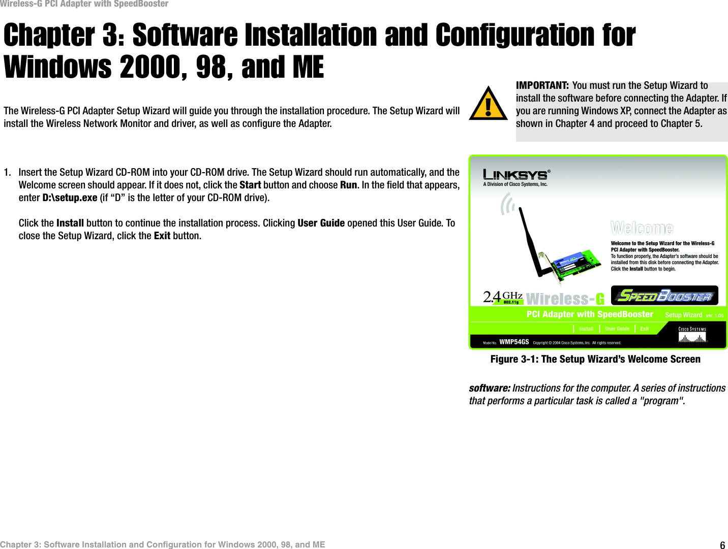 6Chapter 3: Software Installation and Configuration for Windows 2000, 98, and MEWireless-G PCI Adapter with SpeedBoosterChapter 3: Software Installation and Configuration for Windows 2000, 98, and METhe Wireless-G PCI Adapter Setup Wizard will guide you through the installation procedure. The Setup Wizard will install the Wireless Network Monitor and driver, as well as configure the Adapter.1. Insert the Setup Wizard CD-ROM into your CD-ROM drive. The Setup Wizard should run automatically, and the Welcome screen should appear. If it does not, click the Start button and choose Run. In the field that appears, enter D:\setup.exe (if “D” is the letter of your CD-ROM drive).Click the Install button to continue the installation process. Clicking User Guide opened this User Guide. To close the Setup Wizard, click the Exit button. IMPORTANT: You must run the Setup Wizard to install the software before connecting the Adapter. If you are running Windows XP, connect the Adapter as shown in Chapter 4 and proceed to Chapter 5.Figure 3-1: The Setup Wizard’s Welcome Screensoftware: Instructions for the computer. A series of instructions that performs a particular task is called a &quot;program&quot;.