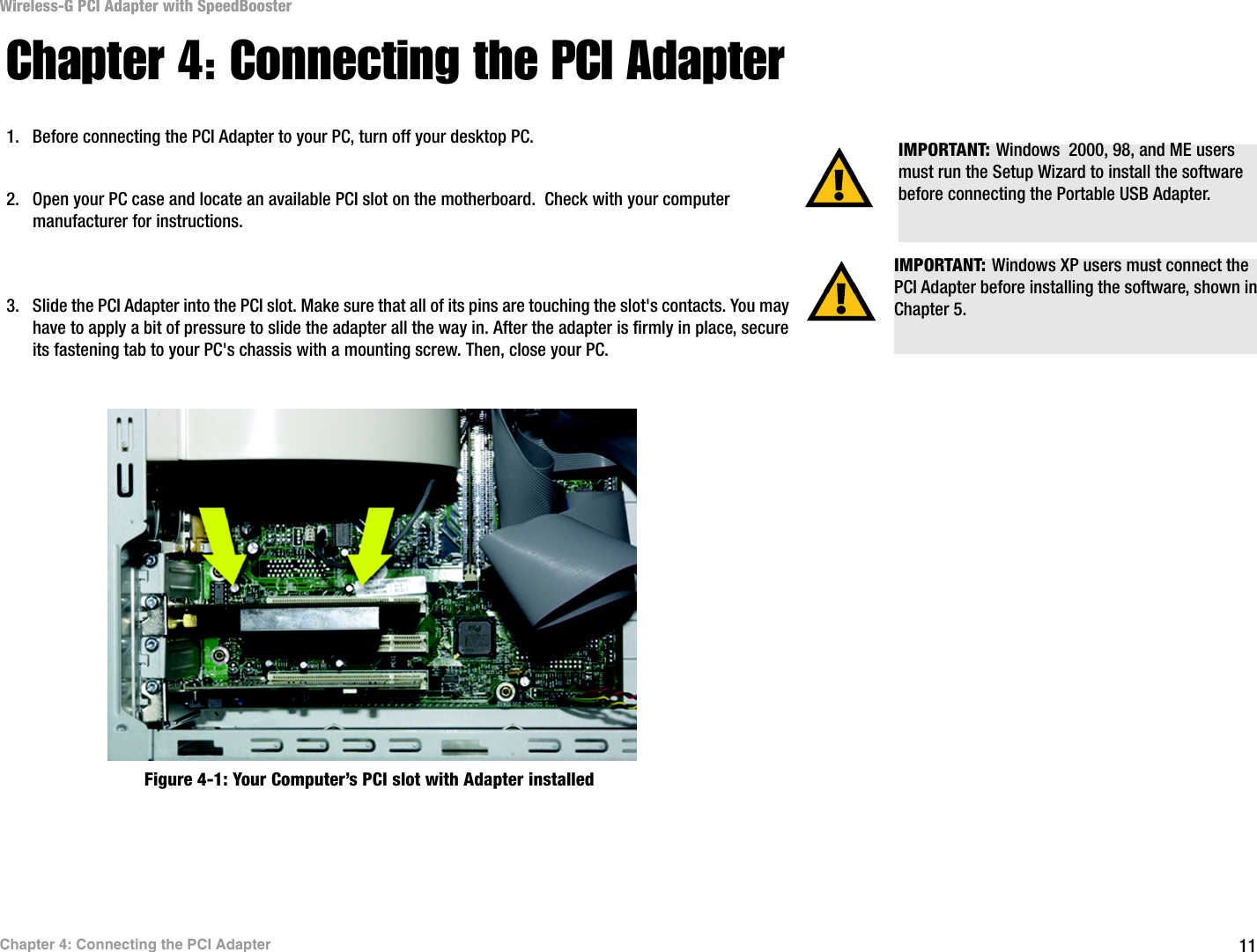 11Chapter 4: Connecting the PCI AdapterWireless-G PCI Adapter with SpeedBoosterChapter 4: Connecting the PCI Adapter1. Before connecting the PCI Adapter to your PC, turn off your desktop PC.  2. Open your PC case and locate an available PCI slot on the motherboard.  Check with your computer manufacturer for instructions. 3. Slide the PCI Adapter into the PCI slot. Make sure that all of its pins are touching the slot&apos;s contacts. You may have to apply a bit of pressure to slide the adapter all the way in. After the adapter is firmly in place, secure its fastening tab to your PC&apos;s chassis with a mounting screw. Then, close your PC. IMPORTANT: Windows XP users must connect the PCI Adapter before installing the software, shown in Chapter 5.IMPORTANT: Windows  2000, 98, and ME users must run the Setup Wizard to install the software before connecting the Portable USB Adapter.Figure 4-1: Your Computer’s PCI slot with Adapter installed