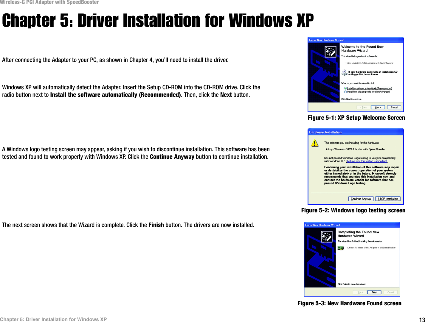 13Chapter 5: Driver Installation for Windows XPWireless-G PCI Adapter with SpeedBoosterChapter 5: Driver Installation for Windows XPAfter connecting the Adapter to your PC, as shown in Chapter 4, you’ll need to install the driver.Windows XP will automatically detect the Adapter. Insert the Setup CD-ROM into the CD-ROM drive. Click the radio button next to Install the software automatically (Recommended). Then, click the Next button.A Windows logo testing screen may appear, asking if you wish to discontinue installation. This software has been tested and found to work properly with Windows XP. Click the Continue Anyway button to continue installation.The next screen shows that the Wizard is complete. Click the Finish button. The drivers are now installed. Figure 5-1: XP Setup Welcome ScreenFigure 5-2: Windows logo testing screenFigure 5-3: New Hardware Found screen