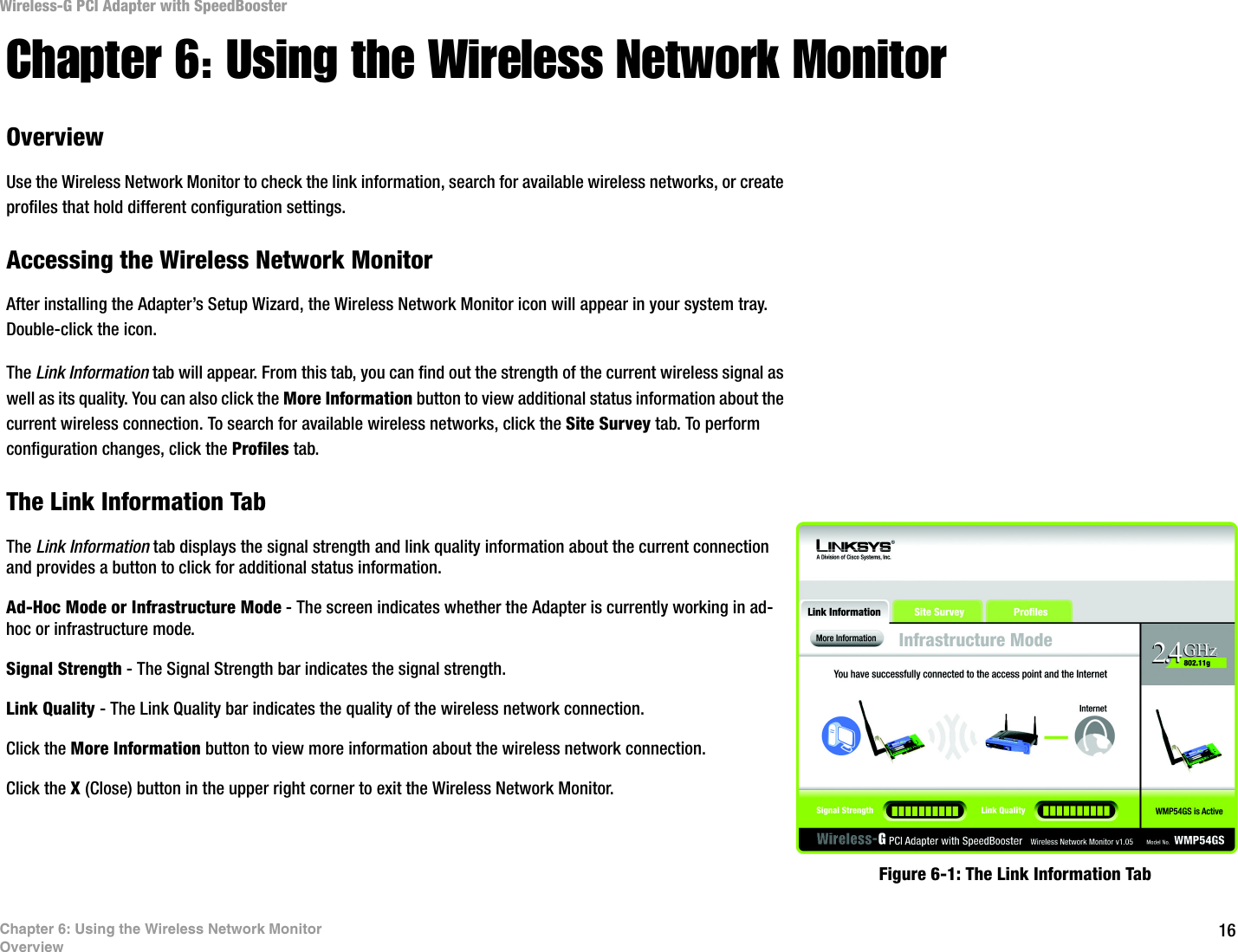 16Chapter 6: Using the Wireless Network MonitorOverviewWireless-G PCI Adapter with SpeedBoosterChapter 6: Using the Wireless Network MonitorOverviewUse the Wireless Network Monitor to check the link information, search for available wireless networks, or create profiles that hold different configuration settings.Accessing the Wireless Network MonitorAfter installing the Adapter’s Setup Wizard, the Wireless Network Monitor icon will appear in your system tray.  Double-click the icon.The Link Information tab will appear. From this tab, you can find out the strength of the current wireless signal as well as its quality. You can also click the More Information button to view additional status information about the current wireless connection. To search for available wireless networks, click the Site Survey tab. To perform configuration changes, click the Profiles tab.The Link Information TabThe Link Information tab displays the signal strength and link quality information about the current connection and provides a button to click for additional status information.  Ad-Hoc Mode or Infrastructure Mode - The screen indicates whether the Adapter is currently working in ad-hoc or infrastructure mode. Signal Strength - The Signal Strength bar indicates the signal strength. Link Quality - The Link Quality bar indicates the quality of the wireless network connection.Click the More Information button to view more information about the wireless network connection.Click the X (Close) button in the upper right corner to exit the Wireless Network Monitor. Figure 6-1: The Link Information Tab