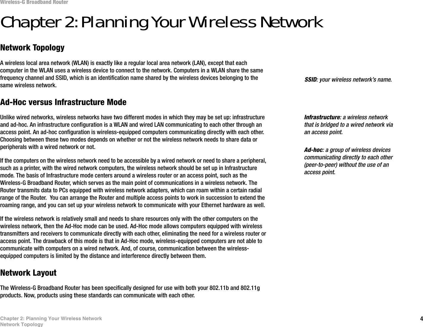 4Chapter 2: Planning Your Wireless NetworkNetwork TopologyWireless-G Broadband RouterChapter 2: Planning Your Wireless NetworkNetwork TopologyA wireless local area network (WLAN) is exactly like a regular local area network (LAN), except that each computer in the WLAN uses a wireless device to connect to the network. Computers in a WLAN share the same frequency channel and SSID, which is an identification name shared by the wireless devices belonging to the same wireless network.Ad-Hoc versus Infrastructure ModeUnlike wired networks, wireless networks have two different modes in which they may be set up: infrastructure and ad-hoc. An infrastructure configuration is a WLAN and wired LAN communicating to each other through an access point. An ad-hoc configuration is wireless-equipped computers communicating directly with each other. Choosing between these two modes depends on whether or not the wireless network needs to share data or peripherals with a wired network or not. If the computers on the wireless network need to be accessible by a wired network or need to share a peripheral, such as a printer, with the wired network computers, the wireless network should be set up in Infrastructure mode. The basis of Infrastructure mode centers around a wireless router or an access point, such as the Wireless-G Broadband Router, which serves as the main point of communications in a wireless network. The Router transmits data to PCs equipped with wireless network adapters, which can roam within a certain radial range of the Router.  You can arrange the Router and multiple access points to work in succession to extend the roaming range, and you can set up your wireless network to communicate with your Ethernet hardware as well. If the wireless network is relatively small and needs to share resources only with the other computers on the wireless network, then the Ad-Hoc mode can be used. Ad-Hoc mode allows computers equipped with wireless transmitters and receivers to communicate directly with each other, eliminating the need for a wireless router or access point. The drawback of this mode is that in Ad-Hoc mode, wireless-equipped computers are not able to communicate with computers on a wired network. And, of course, communication between the wireless-equipped computers is limited by the distance and interference directly between them. Network LayoutThe Wireless-G Broadband Router has been specifically designed for use with both your 802.11b and 802.11g products. Now, products using these standards can communicate with each other.Infrastructure: a wireless network that is bridged to a wired network via an access point.SSID: your wireless network’s name.Ad-hoc: a group of wireless devices communicating directly to each other (peer-to-peer) without the use of an access point.