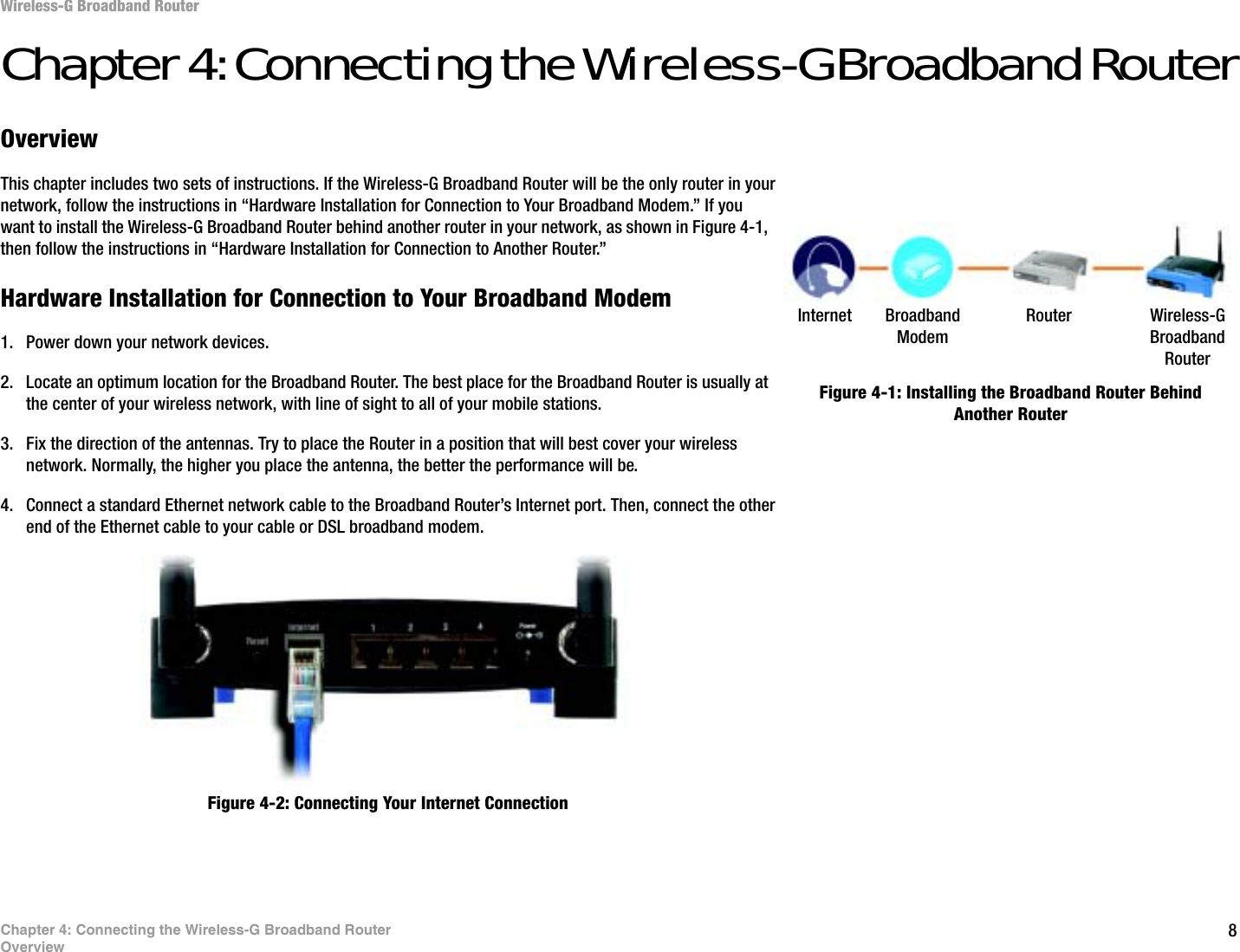 8Chapter 4: Connecting the Wireless-G Broadband RouterOverviewWireless-G Broadband RouterChapter 4: Connecting the Wireless-G Broadband RouterOverviewThis chapter includes two sets of instructions. If the Wireless-G Broadband Router will be the only router in your network, follow the instructions in “Hardware Installation for Connection to Your Broadband Modem.” If you want to install the Wireless-G Broadband Router behind another router in your network, as shown in Figure 4-1, then follow the instructions in “Hardware Installation for Connection to Another Router.”Hardware Installation for Connection to Your Broadband Modem1. Power down your network devices.2. Locate an optimum location for the Broadband Router. The best place for the Broadband Router is usually at the center of your wireless network, with line of sight to all of your mobile stations.3. Fix the direction of the antennas. Try to place the Router in a position that will best cover your wireless network. Normally, the higher you place the antenna, the better the performance will be.4. Connect a standard Ethernet network cable to the Broadband Router’s Internet port. Then, connect the other end of the Ethernet cable to your cable or DSL broadband modem.Figure 4-1: Installing the Broadband Router Behind Another RouterFigure 4-2: Connecting Your Internet ConnectionInternet BroadbandModemRouter Wireless-G Broadband Router