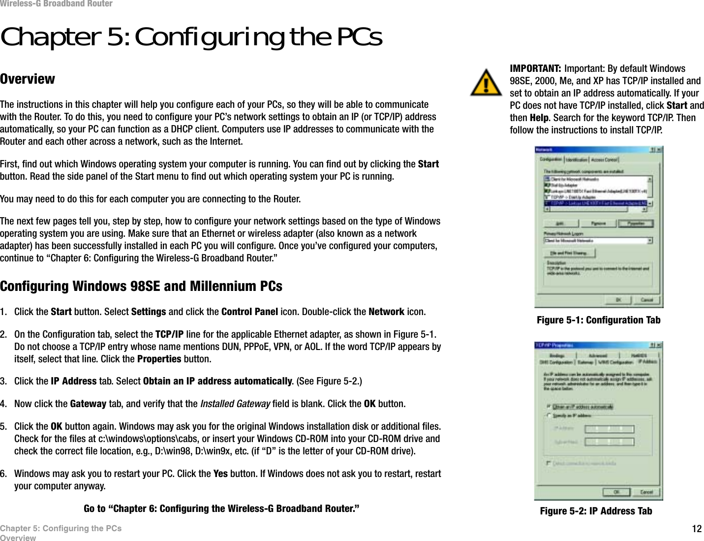 12Chapter 5: Configuring the PCsOverviewWireless-G Broadband RouterChapter 5: Configuring the PCsOverviewThe instructions in this chapter will help you configure each of your PCs, so they will be able to communicate with the Router. To do this, you need to configure your PC’s network settings to obtain an IP (or TCP/IP) address automatically, so your PC can function as a DHCP client. Computers use IP addresses to communicate with the Router and each other across a network, such as the Internet.First, find out which Windows operating system your computer is running. You can find out by clicking the Start button. Read the side panel of the Start menu to find out which operating system your PC is running.You may need to do this for each computer you are connecting to the Router.The next few pages tell you, step by step, how to configure your network settings based on the type of Windows operating system you are using. Make sure that an Ethernet or wireless adapter (also known as a network adapter) has been successfully installed in each PC you will configure. Once you’ve configured your computers, continue to “Chapter 6: Configuring the Wireless-G Broadband Router.”Configuring Windows 98SE and Millennium PCs1. Click the Start button. Select Settings and click the Control Panel icon. Double-click the Network icon.2. On the Configuration tab, select the TCP/IP line for the applicable Ethernet adapter, as shown in Figure 5-1. Do not choose a TCP/IP entry whose name mentions DUN, PPPoE, VPN, or AOL. If the word TCP/IP appears by itself, select that line. Click the Properties button.3. Click the IP Address tab. Select Obtain an IP address automatically. (See Figure 5-2.)4. Now click the Gateway tab, and verify that the Installed Gateway field is blank. Click the OK button.5. Click the OK button again. Windows may ask you for the original Windows installation disk or additional files. Check for the files at c:\windows\options\cabs, or insert your Windows CD-ROM into your CD-ROM drive and check the correct file location, e.g., D:\win98, D:\win9x, etc. (if “D” is the letter of your CD-ROM drive).6. Windows may ask you to restart your PC. Click the Yes button. If Windows does not ask you to restart, restart your computer anyway.Go to “Chapter 6: Configuring the Wireless-G Broadband Router.”IMPORTANT: Important: By default Windows 98SE, 2000, Me, and XP has TCP/IP installed and set to obtain an IP address automatically. If your PC does not have TCP/IP installed, click Start and then Help. Search for the keyword TCP/IP. Then follow the instructions to install TCP/IP.Figure 5-1: Configuration TabFigure 5-2: IP Address Tab