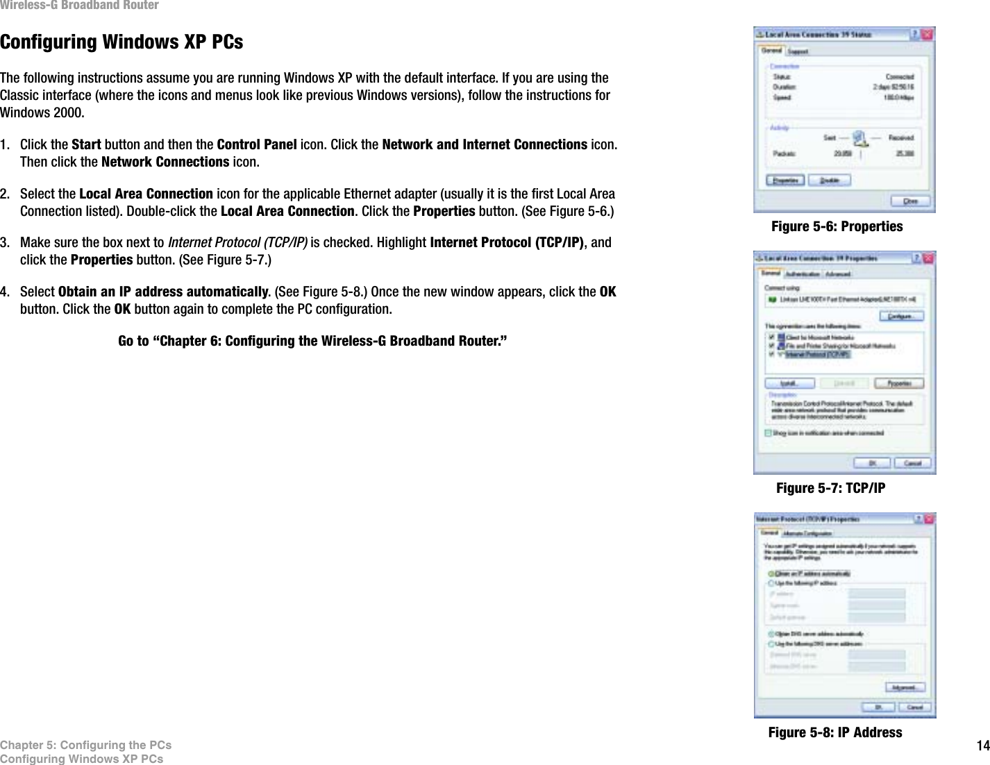 14Chapter 5: Configuring the PCsConfiguring Windows XP PCsWireless-G Broadband RouterConfiguring Windows XP PCsThe following instructions assume you are running Windows XP with the default interface. If you are using the Classic interface (where the icons and menus look like previous Windows versions), follow the instructions for Windows 2000.1. Click the Start button and then the Control Panel icon. Click the Network and Internet Connections icon. Then click the Network Connections icon.2. Select the Local Area Connection icon for the applicable Ethernet adapter (usually it is the first Local Area Connection listed). Double-click the Local Area Connection. Click the Properties button. (See Figure 5-6.)3. Make sure the box next to Internet Protocol (TCP/IP) is checked. Highlight Internet Protocol (TCP/IP), and click the Properties button. (See Figure 5-7.)4. Select Obtain an IP address automatically. (See Figure 5-8.) Once the new window appears, click the OKbutton. Click the OK button again to complete the PC configuration.Go to “Chapter 6: Configuring the Wireless-G Broadband Router.”Figure 5-6: PropertiesFigure 5-7: TCP/IPFigure 5-8: IP Address
