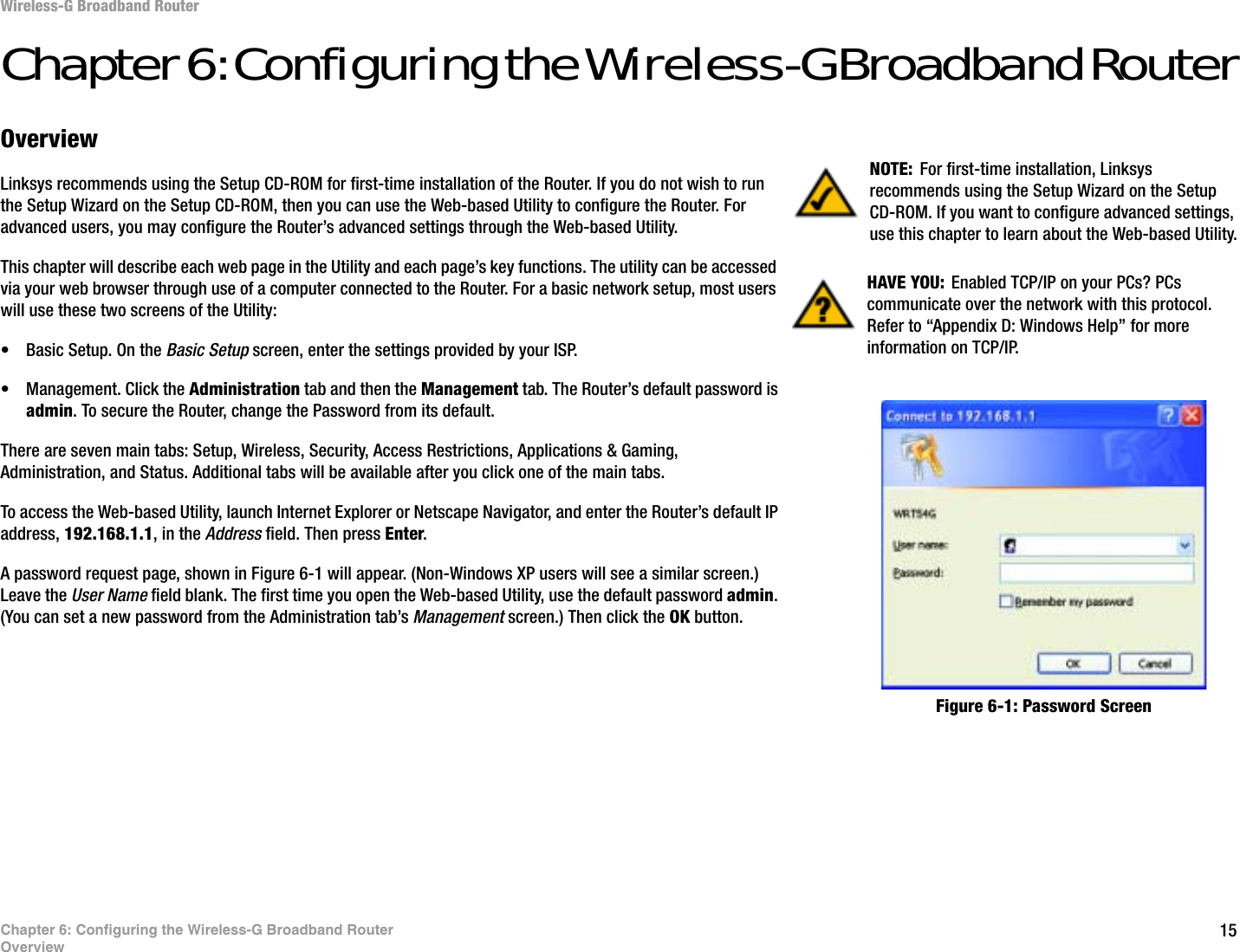 15Chapter 6: Configuring the Wireless-G Broadband RouterOverviewWireless-G Broadband RouterChapter 6: Configuring the Wireless-G Broadband RouterOverviewLinksys recommends using the Setup CD-ROM for first-time installation of the Router. If you do not wish to run the Setup Wizard on the Setup CD-ROM, then you can use the Web-based Utility to configure the Router. For advanced users, you may configure the Router’s advanced settings through the Web-based Utility.This chapter will describe each web page in the Utility and each page’s key functions. The utility can be accessed via your web browser through use of a computer connected to the Router. For a basic network setup, most users will use these two screens of the Utility:• Basic Setup. On the Basic Setup screen, enter the settings provided by your ISP.• Management. Click the Administration tab and then the Management tab. The Router’s default password is admin. To secure the Router, change the Password from its default.There are seven main tabs: Setup, Wireless, Security, Access Restrictions, Applications &amp; Gaming, Administration, and Status. Additional tabs will be available after you click one of the main tabs.To access the Web-based Utility, launch Internet Explorer or Netscape Navigator, and enter the Router’s default IP address, 192.168.1.1, in the Address field. Then press Enter.A password request page, shown in Figure 6-1 will appear. (Non-Windows XP users will see a similar screen.) Leave the User Name field blank. The first time you open the Web-based Utility, use the default password admin.(You can set a new password from the Administration tab’s Management screen.) Then click the OK button. HAVE YOU: Enabled TCP/IP on your PCs? PCs communicate over the network with this protocol. Refer to “Appendix D: Windows Help” for more information on TCP/IP.NOTE: For first-time installation, Linksys recommends using the Setup Wizard on the Setup CD-ROM. If you want to configure advanced settings, use this chapter to learn about the Web-based Utility.Figure 6-1: Password Screen