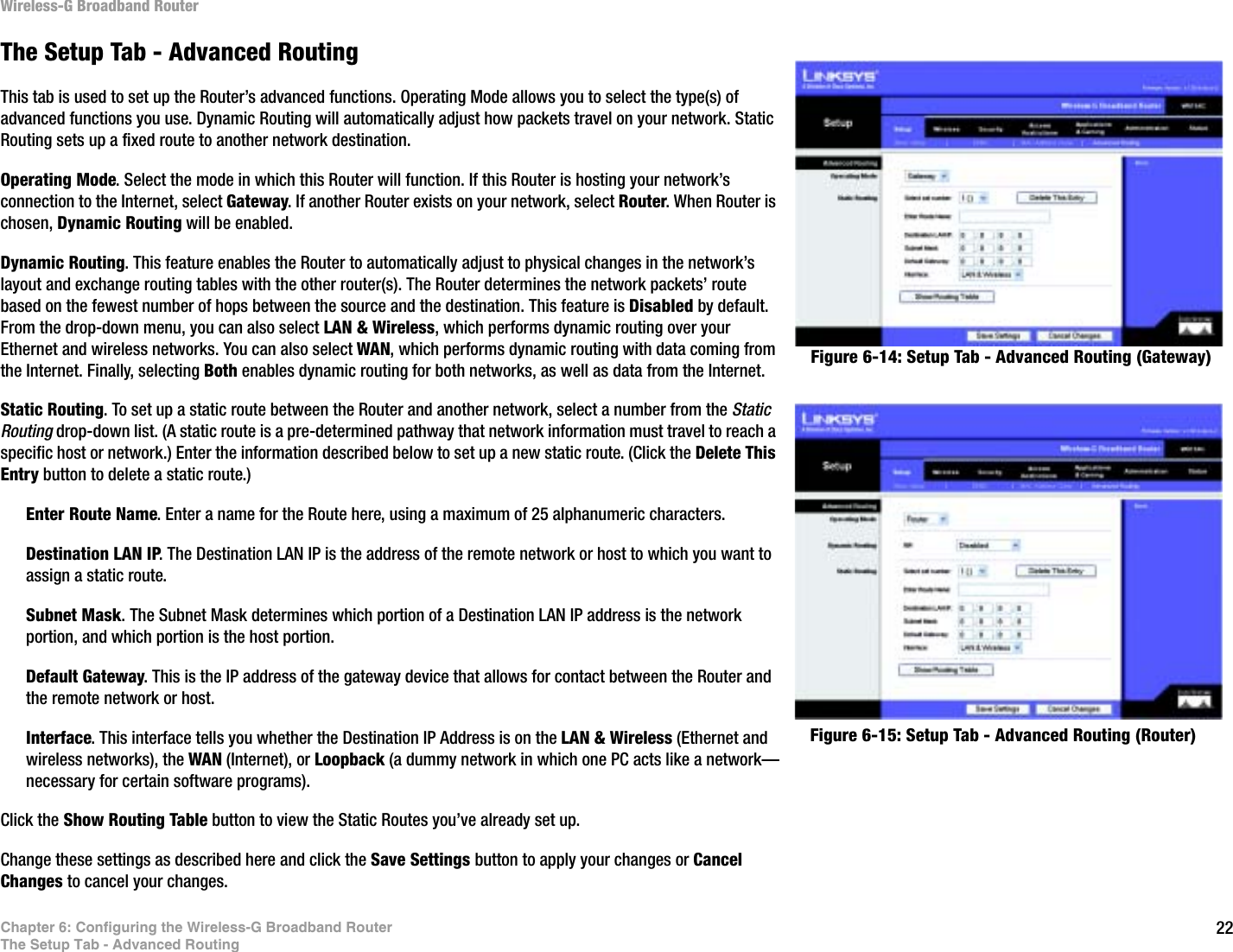 22Chapter 6: Configuring the Wireless-G Broadband RouterThe Setup Tab - Advanced RoutingWireless-G Broadband RouterThe Setup Tab - Advanced RoutingThis tab is used to set up the Router’s advanced functions. Operating Mode allows you to select the type(s) of advanced functions you use. Dynamic Routing will automatically adjust how packets travel on your network. Static Routing sets up a fixed route to another network destination.Operating Mode. Select the mode in which this Router will function. If this Router is hosting your network’s connection to the Internet, select Gateway. If another Router exists on your network, select Router. When Router is chosen, Dynamic Routing will be enabled.Dynamic Routing. This feature enables the Router to automatically adjust to physical changes in the network’s layout and exchange routing tables with the other router(s). The Router determines the network packets’ route based on the fewest number of hops between the source and the destination. This feature is Disabled by default. From the drop-down menu, you can also select LAN &amp; Wireless, which performs dynamic routing over your Ethernet and wireless networks. You can also select WAN, which performs dynamic routing with data coming from the Internet. Finally, selecting Both enables dynamic routing for both networks, as well as data from the Internet.Static Routing. To set up a static route between the Router and another network, select a number from the Static Routing drop-down list. (A static route is a pre-determined pathway that network information must travel to reach a specific host or network.) Enter the information described below to set up a new static route. (Click the Delete This Entry button to delete a static route.)Enter Route Name. Enter a name for the Route here, using a maximum of 25 alphanumeric characters.Destination LAN IP. The Destination LAN IP is the address of the remote network or host to which you want to assign a static route.Subnet Mask. The Subnet Mask determines which portion of a Destination LAN IP address is the network portion, and which portion is the host portion. Default Gateway. This is the IP address of the gateway device that allows for contact between the Router and the remote network or host.Interface. This interface tells you whether the Destination IP Address is on the LAN &amp; Wireless (Ethernet and wireless networks), the WAN (Internet), or Loopback (a dummy network in which one PC acts like a network—necessary for certain software programs). Click the Show Routing Table button to view the Static Routes you’ve already set up.Change these settings as described here and click the Save Settings button to apply your changes or Cancel Changes to cancel your changes.Figure 6-14: Setup Tab - Advanced Routing (Gateway)Figure 6-15: Setup Tab - Advanced Routing (Router)