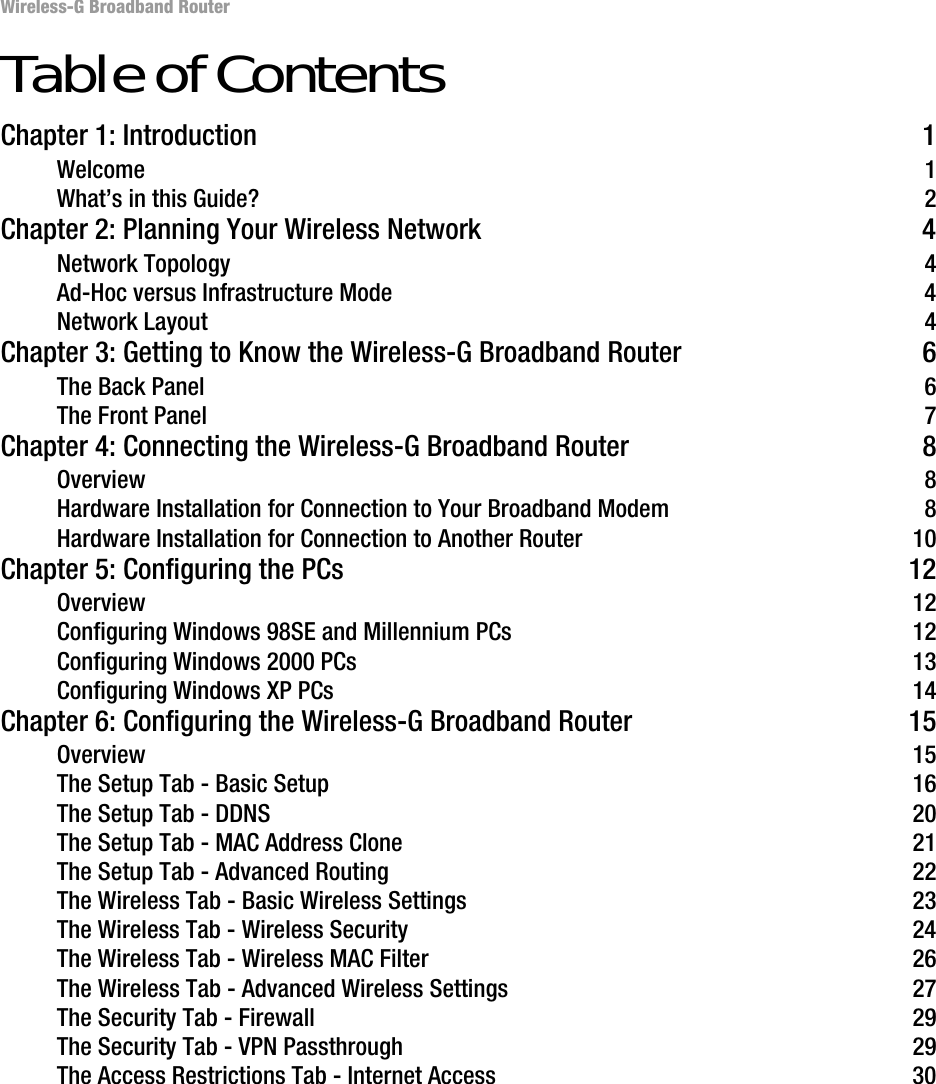 Wireless-G Broadband RouterTable of ContentsChapter 1: Introduction 1Welcome 1What’s in this Guide? 2Chapter 2: Planning Your Wireless Network 4Network Topology 4Ad-Hoc versus Infrastructure Mode 4Network Layout 4Chapter 3: Getting to Know the Wireless-G Broadband Router 6The Back Panel 6The Front Panel 7Chapter 4: Connecting the Wireless-G Broadband Router 8Overview 8Hardware Installation for Connection to Your Broadband Modem 8Hardware Installation for Connection to Another Router 10Chapter 5: Configuring the PCs 12Overview 12Configuring Windows 98SE and Millennium PCs 12Configuring Windows 2000 PCs 13Configuring Windows XP PCs 14Chapter 6: Configuring the Wireless-G Broadband Router 15Overview 15The Setup Tab - Basic Setup 16The Setup Tab - DDNS 20The Setup Tab - MAC Address Clone 21The Setup Tab - Advanced Routing 22The Wireless Tab - Basic Wireless Settings 23The Wireless Tab - Wireless Security 24The Wireless Tab - Wireless MAC Filter 26The Wireless Tab - Advanced Wireless Settings 27The Security Tab - Firewall 29The Security Tab - VPN Passthrough 29The Access Restrictions Tab - Internet Access 30